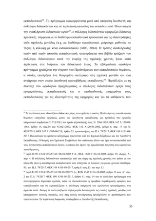 55
εκπαιδευτικού42
. Το πρόγραμμα αναμορφώνεται μετά από απόφαση διευθυντή και
συλλόγου διδασκόντων και σε περίπτωση απουσίας του εκπαιδευτικού. Όσον αφορά
την αναπλήρωση διδακτικών ωρών43
, ο σύλλογος διδασκόντων εφαρμόζει διάφορες
πρακτικές σύμφωνα με το διαθέσιμο εκπαιδευτικό προσωπικό και τις ιδιαιτερότητες
κάθε σχολικής μονάδας (π.χ. με διαθέσιμο εκπαιδευτικό, μοίρασμα μαθητών σε
τάξεις ή κάλυψη με κενό εκπαιδευτικού) (ΔΟΕ, 2014). Ο τρόπος αναπλήρωσης
ωρών από τυχόν απουσία εκπαιδευτικού, καταγράφεται στο βιβλίο πράξεων του
συλλόγου διδασκόντων κατά την έναρξη της σχολικής χρονιάς ή/και κατά
περίπτωση στη διάρκεια του διδακτικού έτους. Το εβδομαδιαίο ωρολόγιο
πρόγραμμα χρειάζεται την έγκριση του Προϊστάμενου των εκπαιδευτικών θεμάτων,
ο οποίος επιστρέφει ένα θεωρημένο αντίγραφο στη σχολική μονάδα και ένα
αντίγραφο στον οικείο Διευθυντή πρωτοβάθμιας εκπαίδευσης44
. Παράλληλα με τη
σύνταξη του ωρολογίου προγράμματος, ο σύλλογος διδασκόντων ορίζει τους
εφημερεύοντες εκπαιδευτικούς και ο υποδιευθυντής ενημερώνει τους
εκπαιδευτικούς για τις ιδιαιτερότητες της εφημερίας και για τα καθήκοντα των
42
Σε περίπτωση που πλεονάζουν διδακτικές ώρες στα σχολεία, ο οικείος Προϊστάμενος εκπαιδευτικών
θεμάτων εισηγείται εγγράφως μέσω του Διευθυντή εκπαίδευσης και προτείνει στο αρμόδιο
υπηρεσιακό συμβούλιο (Π.Υ.Σ.Π.Ε.) τον τρόπο αξιοποίησής τους. Ν. 1566/1985, ΦΕΚ 167 Α΄ /30-09-
1985, άρθρο 14, παρ.16 και Ν.3027/2002, ΦΕΚ 152 Α΄/20-06-2002, άρθρο 6, παρ. 17 και Ν.
4559/2018, ΦΕΚ 142 Α΄/203-08-218, άρθρο 23, τροποποιήσεις του Π.Δ. 79/2017, ΦΕΚ 109 Α'/01-08-
2017. Παλαιότερα το ωρολόγιο πρόγραμμα εγκρινόταν από τον Σχολικό Σύμβουλο και τον Διευθυντή
Εκπαίδευσης. Ο θεσμός του Σχολικού Συμβούλου δεν υφίσταται πλέον και έχει αντικατασταθεί από
τους συντονιστές εκπαιδευτικού έργου, οι οποίοι δεν έχουν την αρμοδιότητα έγκρισης του ωρολογίου
προγράμματος.
43
Αριθ.Φ.353.1/324/105657/Δ1/ 08-10-2002 Υ.Α., ΦΕΚ 1340 Β΄/16-10-2002, άρθρο 39, εδάφιο. Δ΄,
παρ. 4. Ο σύλλογος διδασκόντων αποφασίζει από την αρχή της σχολικής χρονιάς τον τρόπο με τον
οποίο θα γίνει η αναπλήρωση εκπαιδευτικών που ενδέχεται να λείψουν για μικρό χρονικό διάστημα.
Βλ. και Π.Δ. 79/2017, ΦΕΚ 109 Α'/01-08-2017, αρθρ.11 παρ.13. και παρ. 13.
44
Αριθ.Φ.353.1/324/105657/Δ1/ 08-10-2002 Υ.Α., ΦΕΚ 1340 Β΄/16-10-2002, άρθρο 11 κεφ. Δ΄, παρ.
2 και Π.Δ. 79/2017, ΦΕΚ 109 Α'/01-08-2017, άρθρο 11, παρ. 14 για το ωρολόγιο πρόγραμμα στα
συστεγαζόμενα δημοτικά σχολεία, ώστε να διευκολύνεται η αμοιβαία συμπλήρωση ωραρίου των
εκπαιδευτικών και να εξασφαλίζεται η καλύτερη εφαρμογή του ωρολογίου προγράμματος στα
σχολεία αυτά. Ακόμη τα συστεγαζόμενα νηπιαγωγεία λειτουργούν ως ενιαίες σχολικές μονάδες και
επιτυγχάνουν κοινούς σκοπούς, ενώ στις κοινές συνεδριάσεις προεδρεύουν οι προϊστάμενοι των
νηπιαγωγείων. Σε περίπτωση διαφωνίας αναλαμβάνει ο Διευθυντής Εκπαίδευσης.
 