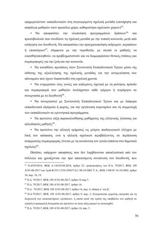 56
εφημερευόντων εκπαιδευτικών στη συγκεκριμένη σχολική μονάδα (επιτήρηση και
ασφάλεια μαθητών στον προαύλιο χώρο, καθαριότητα σχολικών χώρων)45
.
• Να αποφασίσει την υλοποίηση προγραμμάτων δράσεων46
και
πρωτοβουλιών που συνδέουν τη σχολική μονάδα με την τοπική κοινωνία, μετά από
εισήγηση του διευθυντή. Να αποφασίσει την πραγματοποίηση εκδρομών, περιπάτων
ή επισκέψεων47
, σύμφωνα με την νομοθεσία, με σκοπό οι μαθητές να
ευαισθητοποιηθούν, να προβληματιστούν και να διαμορφώσουν θετικές στάσεις και
συμπεριφορές για την ζωή και την κοινωνία.
• Να καταθέσει προτάσεις στον Συντονιστή Εκπαιδευτικού Έργου μέσω της
έκθεσης της αξιολόγησης της σχολικής μονάδας για την αντιμετώπιση των
αδυναμιών που έχουν διαπιστωθεί στη σχολική χρονιά.
• Να ενημερώσει τους γονείς και κηδεμόνες σχετικά με τη φοίτηση, πρόοδο
και συμπεριφορά των μαθητών τουλάχιστον κάθε τρίμηνο ή τετράμηνο σε
συνεργασία με το διευθυντή48
.
• Να συνεργαστεί με Συντονιστή Εκπαιδευτικού Έργου και με διάφορα
εκπαιδευτικά ιδρύματα ή φορείς, για την οργάνωση σεμιναρίων και τη συμμετοχή
των εκπαιδευτικών σε ερευνητικά προγράμματα.
• Να προτείνει τάξη παρακολούθησης μαθήματος της ελληνικής γλώσσας για
αλλοδαπούς μαθητές49
.
• Να προτείνει την αλλαγή τμήματος ως μέτρου παιδαγωγικού ελέγχου με
δική του απόφαση, ενώ η αλλαγή σχολικού περιβάλλοντος σε περίπτωση
ανάρμοστης συμπεριφοράς γίνεται με τη συναίνεση του γονέα (σπάνια στο δημοτικό
σχολείο)50
.
Ωστόσο, υπάρχουν αποφάσεις που δεν λαμβάνονται αποκλειστικά από τον
σύλλογο και χρειάζονται την προ απαιτούμενη συναίνεση του διευθυντή, που
45
Ν.4559/2018, ΦΕΚ Α΄142/03.08.2018, άρθρο 23, τροποποιήσεις του Π.Δ. 79/2017, ΦΕΚ 109
Α'/01-08-2017 και Αριθ.Φ.353.1/324/105657/Δ1/ 08-10-2002 Υ.Α., ΦΕΚ 1340 Β΄/16-10-2002, άρθρο
36, παρ. 18, 19.
46
Π.Δ. 79/2017, ΦΕΚ 109 Α'/01-08-2017, άρθρο 16 παρ.7.
47
Π.Δ. 79/2017, ΦΕΚ 109 Α'/01-08-2017, άρθρο 16.
48
Π.Δ.. 79/2017, ΦΕΚ 109 Α'/01-08-2017, άρθρο 14, παρ. 4, εδάφια α΄ και β΄.
49
Π.Δ.79/2017, ΦΕΚ 109 Α'/01-08-2017, άρθρο 9, παρ. 2: Συγκροτείται τριμελής επιτροπή για τη
διεξαγωγή των κατατακτήριων εξετάσεων, η οποία κατά την κρίση της υποβάλλει τον μαθητή σε
γραπτή ή προφορική δοκιμασία και προτείνει σε ποια τάξη μπορεί να καταταχθεί.
50
Π.Δ. 79/2017, ΦΕΚ 109 Α'/01-08-2017, άρθρο 14, παρ. 5.
 