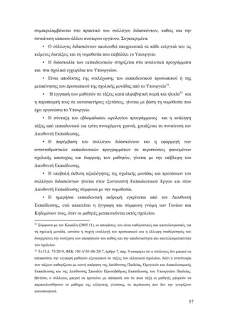 57
συμπεριλαμβάνεται στο πρακτικό του συλλόγου διδασκόντων, καθώς και την
συναίνεση κάποιου άλλου ανώτερου οργάνου. Συγκεκριμένα:
• Ο σύλλογος διδασκόντων ακολουθεί υποχρεωτικά σε κάθε ενέργειά του τις
κείμενες διατάξεις και τη νομοθεσία που επιβάλλει το Υπουργείο.
• Η διδασκαλία των εκπαιδευτικών στηρίζεται στα αναλυτικά προγράμματα
και στα σχολικά εγχειρίδια του Υπουργείου.
• Είναι αποδέκτης της στελέχωσης του εκπαιδευτικού προσωπικού ή της
μετακίνησης του προσωπικού της σχολικής μονάδας από το Υπουργείο51
.
• Η εγγραφή των μαθητών σε τάξεις κατά αλφαβητική σειρά και ηλικία52
και
η παραπομπή τους σε κατατακτήριες εξετάσεις, γίνεται με βάση τη νομοθεσία που
έχει οργανώσει το Υπουργείο.
• Η σύνταξη του εβδομαδιαίου ωρολογίου προγράμματος και η ανάληψη
τάξης από εκπαιδευτικό για τρίτη συνεχόμενη χρονιά, χρειάζεται τη συναίνεση τον
Διευθυντή Εκπαίδευσης.
• Η παρέμβαση του συλλόγου διδασκόντων και η εφαρμογή των
αντισταθμιστικών εκπαιδευτικών προγραμμάτων σε περιπτώσεις φαινομένων
σχολικής αποτυχίας και διαρροής των μαθητών, γίνεται με την επίβλεψη του
Διευθυντή Εκπαίδευσης.
• Η υποβολή έκθεση αξιολόγησης της σχολικής μονάδας και προτάσεων του
συλλόγου διδασκόντων γίνεται στον Συντονιστή Εκπαιδευτικού Έργου και στον
Διευθυντή Εκπαίδευσης σύμφωνα με την νομοθεσία.
• Η ημερήσια εκπαιδευτική εκδρομή εγκρίνεται από τον Διευθυντή
Εκπαίδευσης, ενώ απαιτείται η έγγραφη και σύμφωνη γνώμη των Γονέων και
Κηδεμόνων τους, όταν οι μαθητές μετακινούνται εκτός σχολείου.
51
Σύμφωνα με τον Καψάλη (2005:11), οι αποφάσεις του είναι καθοριστικές και αποτελεσματικές για
τη σχολική μονάδα, ωστόσο η συχνή εναλλαγή του προσωπικού και η έλλειψη σταθερότητάς του
δυσχεραίνει την συνέχιση των αποφάσεών του καθώς και την αποδοτικότητα και αποτελεσματικότητα
του σχολείου.
52
Το Π.Δ. 75/2019, ΦΕΚ 109 Α'/01-08-2017, άρθρο 7, παρ. 9 αναφέρει ότι ο σύλλογος δεν μπορεί να
αποφασίσει την εγγραφή μαθητών εξωτερικού σε τάξεις του ελληνικού σχολείου, διότι η αντιστοιχία
των τάξεων καθορίζεται με κοινή απόφαση της Διεύθυνσης Παιδείας, Ομογενών και Διαπολιτισμικής
Εκπαίδευσης και της Διεύθυνσης Σπουδών Πρωτοβάθμιας Εκπαίδευσης του Υπουργείου Παιδείας.
Ωστόσο, ο σύλλογος μπορεί να προτείνει με απόφασή του σε ποια τάξη οι μαθητές μπορούν να
παρακολουθήσουν το μάθημα της ελληνικής γλώσσας, σε περίπτωση που δεν την γνωρίζουν
ικανοποιητικά.
 