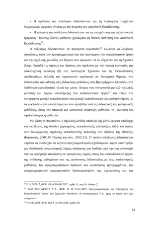 58
• Η πρόταση του συλλόγου διδασκόντων για τη λειτουργία τμημάτων
διευρυμένου ωραρίου γίνεται με την έγκριση του Διευθυντή Εκπαίδευσης.
• Η πρόταση του συλλόγου διδασκόντων για τη συγκρότηση και τη λειτουργία
τμήματος Πρωινής Ζώνης μαθητών χρειάζεται τη θετική εισήγηση του Διευθυντή
Εκπαίδευσης53
.
Ο σύλλογος διδασκόντων, σε πρόσφατη νομοθεσία54
, καλείται να λαμβάνει
αποφάσεις κατά τον προγραμματισμό και την αποτίμηση του εκπαιδευτικού έργου
και της σχολικής μονάδας για θέματα που αφορούν: α) το «Σχολείο και τη Σχολική
Ζωή», δηλαδή τις σχέσεις και δράσεις του σχολείου με την τοπική κοινωνία, την
υλικοτεχνική υποδομή (β) «τη Λειτουργία Σχολείου και τις Εκπαιδευτικές
Διαδικασίες», δηλαδή τον οργανωτικό σχεδιασμό σε διοικητικά θέματα, στη
διδασκαλία και μάθηση, στις διδακτικές μεθόδους, στα Προγράμματα Σπουδών, στα
διαθέσιμα εκπαιδευτικά υλικά και μέσα. Ακόμη στη συνεργασία μεταξύ σχολικής
μονάδας και δομών υποστήριξης του εκπαιδευτικού έργου55
και τέλος στη
συνεργασία μεταξύ εκπαιδευτικών και μεταξύ εκπαιδευτικών και μαθητών/τριών. γ)
τα «εκπαιδευτικά αποτελέσματα» που προήλθαν από τις διδακτικές και μαθησιακές
μεθόδους, όπως την ατομική και κοινωνική ανάπτυξη μαθητών, τη φοίτηση και
σχολική διαρροή μαθητών.
Με βάση τα παραπάνω, η σχολική μονάδα αποτελεί όχι μόνο «φορέα υποδοχής
και εκτέλεσης της άνωθεν χαραγμένης εκπαιδευτικής πολιτικής», αλλά και φορέα
συν διαμόρφωσης σχολικής εκπαιδευτικής πολιτικής στο πλαίσιο της εθνικής»
(Κατσαρός, 2008:59∙ Πασιάς και συν., 2012:13). Γι’ αυτό ο σύλλογος διδασκόντων
«πρέπει να αναδειχτεί σε όργανο προγραμματισμού-σχεδιασμού», αφού υποστηρίζει
μια διαδικασία συμμετοχικής λήψης απόφασης και διαθέτει μια σχετική αυτονομία
στο να εφαρμόζει αποφάσεις σε ορισμένους τομείς, όπως του εκπαιδευτικού έργου,
της ανάθεσης μαθημάτων και της οργάνωσης διδασκαλίας με νέες παιδαγωγικές
μεθόδους, του προγραμματισμού δράσεων και υλοποίησης προγραμμάτων, του
προγραμματισμού επιμορφωτικών δραστηριοτήτων, της αξιοποίησης και την
53
Π.Δ.79/2017, ΦΕΚ 109 Α'/01-08-2017, αρθρ.11, παρ.16, εδάφιο ζ΄.
54
Αριθ.1816/ΓΔ4/2019 Υ.Α., ΦΕΚ 16 Β΄/11-01-2019, Προγραμματισμός και Αποτίμηση του
Εκπαιδευτικού Έργου των Σχολικών Μονάδων. Η συγκεκριμένη Υ.Α. προς το παρόν δεν έχει
εφαρμοστεί.
55
Ν.4547/2018, ΦΕΚ 102 Α΄/12-06-2018, άρθρο 48.
 