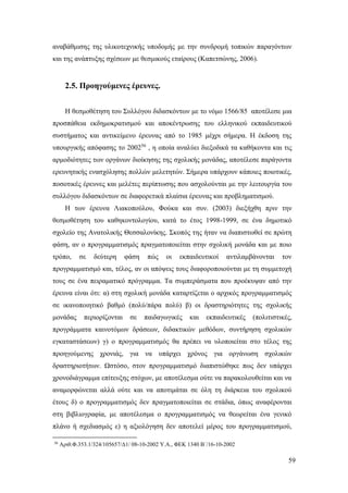 59
αναβάθμισης της υλικοτεχνικής υποδομής με την συνδρομή τοπικών παραγόντων
και της ανάπτυξης σχέσεων με θεσμικούς εταίρους (Καπετσώνης, 2006).
2.5. Προηγούμενες έρευνες.
Η θεσμοθέτηση του Συλλόγου διδασκόντων με το νόμο 1566/85 αποτέλεσε μια
προσπάθεια εκδημοκρατισμού και αποκέντρωσης του ελληνικού εκπαιδευτικού
συστήματος και αντικείμενο έρευνας από το 1985 μέχρι σήμερα. Η έκδοση της
υπουργικής απόφασης το 200256
, η οποία αναλύει διεξοδικά τα καθήκοντα και τις
αρμοδιότητες των οργάνων διοίκησης της σχολικής μονάδας, αποτέλεσε παράγοντα
ερευνητικής ενασχόλησης πολλών μελετητών. Σήμερα υπάρχουν κάποιες ποιοτικές,
ποσοτικές έρευνες και μελέτες περίπτωσης που ασχολούνται με την λειτουργία του
συλλόγου διδασκόντων σε διαφορετικά πλαίσια έρευνας και προβληματισμού.
Η των έρευνα Λιακοπούλου, Φούκα και συν. (2003) διεξήχθη πριν την
θεσμοθέτηση του καθηκοντολογίου, κατά το έτος 1998-1999, σε ένα δημοτικό
σχολείο της Ανατολικής Θεσσαλονίκης. Σκοπός της ήταν να διαπιστωθεί σε πρώτη
φάση, αν ο προγραμματισμός πραγματοποιείται στην σχολική μονάδα και με ποιο
τρόπο, σε δεύτερη φάση πώς οι εκπαιδευτικοί αντιλαμβάνονται τον
προγραμματισμό και, τέλος, αν οι απόψεις τους διαφοροποιούνται με τη συμμετοχή
τους σε ένα πειραματικό πρόγραμμα. Τα συμπεράσματα που προέκυψαν από την
έρευνα είναι ότι: α) στη σχολική μονάδα καταρτίζεται ο αρχικός προγραμματισμός
σε ικανοποιητικό βαθμό (πολύ/πάρα πολύ) β) οι δραστηριότητες της σχολικής
μονάδας περιορίζονται σε παιδαγωγικές και εκπαιδευτικές (πολιτιστικές,
προγράμματα καινοτόμων δράσεων, διδακτικών μεθόδων, συντήρηση σχολικών
εγκαταστάσεων) γ) ο προγραμματισμός θα πρέπει να υλοποιείται στο τέλος της
προηγούμενης χρονιάς, για να υπάρχει χρόνος για οργάνωση σχολικών
δραστηριοτήτων. Ωστόσο, στον προγραμματισμό διαπιστώθηκε πως δεν υπάρχει
χρονοδιάγραμμα επίτευξης στόχων, με αποτέλεσμα ούτε να παρακολουθείται και να
αναμορφώνεται αλλά ούτε και να αποτιμάται σε όλη τη διάρκεια του σχολικού
έτους δ) ο προγραμματισμός δεν πραγματοποιείται σε στάδια, όπως αναφέρονται
στη βιβλιογραφία, με αποτέλεσμα ο προγραμματισμός να θεωρείται ένα γενικό
πλάνο ή σχεδιασμός ε) η αξιολόγηση δεν αποτελεί μέρος του προγραμματισμού,
56
Αριθ.Φ.353.1/324/105657/Δ1/ 08-10-2002 Υ.Α., ΦΕΚ 1340 Β΄/16-10-2002
 