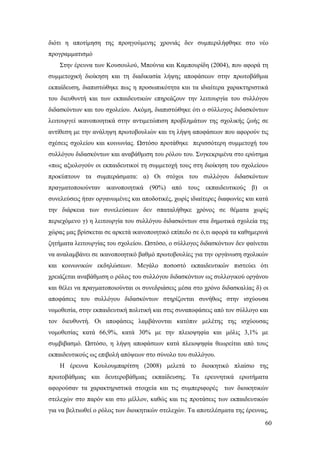 60
διότι η αποτίμηση της προηγούμενης χρονιάς δεν συμπεριλήφθηκε στο νέο
προγραμματισμό
Στην έρευνα των Κουσουλού, Μπούνια και Καμπουρίδη (2004), που αφορά τη
συμμετοχική διοίκηση και τη διαδικασία λήψης αποφάσεων στην πρωτοβάθμια
εκπαίδευση, διαπιστώθηκε πως η προσωπικότητα και τα ιδιαίτερα χαρακτηριστικά
του διευθυντή και των εκπαιδευτικών επηρεάζουν την λειτουργία του συλλόγου
διδασκόντων και του σχολείου. Ακόμη, διαπιστώθηκε ότι ο σύλλογος διδασκόντων
λειτουργεί ικανοποιητικά στην αντιμετώπιση προβλημάτων της σχολικής ζωής σε
αντίθεση με την ανάληψη πρωτοβουλιών και τη λήψη αποφάσεων που αφορούν τις
σχέσεις σχολείου και κοινωνίας. Ωστόσο προτάθηκε περισσότερη συμμετοχή του
συλλόγου διδασκόντων και αναβάθμιση του ρόλου του. Συγκεκριμένα στο ερώτημα
«πως αξιολογούν οι εκπαιδευτικοί τη συμμετοχή τους στη διοίκηση του σχολείου»
προκύπτουν τα συμπεράσματα: α) Οι στόχοι του συλλόγου διδασκόντων
πραγματοποιούνταν ικανοποιητικά (90%) από τους εκπαιδευτικούς β) οι
συνελεύσεις ήταν οργανωμένες και αποδοτικές, χωρίς ιδιαίτερες διαφωνίες και κατά
την διάρκεια των συνελεύσεων δεν σπαταλήθηκε χρόνος σε θέματα χωρίς
περιεχόμενο γ) η λειτουργία του συλλόγου διδασκόντων στα δημοτικά σχολεία της
χώρας μας βρίσκεται σε αρκετά ικανοποιητικό επίπεδο σε ό,τι αφορά τα καθημερινά
ζητήματα λειτουργίας του σχολείου. Ωστόσο, ο σύλλογος διδασκόντων δεν φαίνεται
να αναλαμβάνει σε ικανοποιητικό βαθμό πρωτοβουλίες για την οργάνωση σχολικών
και κοινωνικών εκδηλώσεων. Μεγάλο ποσοστό εκπαιδευτικών πιστεύει ότι
χρειάζεται αναβάθμιση ο ρόλος του συλλόγου διδασκόντων ως συλλογικού οργάνου
και θέλει να πραγματοποιούνται οι συνεδριάσεις μέσα στο χρόνο διδασκαλίας δ) οι
αποφάσεις του συλλόγου διδασκόντων στηρίζονται συνήθως στην ισχύουσα
νομοθεσία, στην εκπαιδευτική πολιτική και στις συναποφάσεις από τον σύλλογο και
τον διευθυντή. Οι αποφάσεις λαμβάνονται κατόπιν μελέτης της ισχύουσας
νομοθεσίας κατά 66,9%, κατά 30% με την πλειοψηφία και μόλις 3,1% με
συμβιβασμό. Ωστόσο, η λήψη αποφάσεων κατά πλειοψηφία θεωρείται από τους
εκπαιδευτικούς ως επιβολή απόψεων στο σύνολο του συλλόγου.
Η έρευνα Κουλουμπαρίτση (2008) μελετά το διοικητικό πλαίσιο της
πρωτοβάθμιας και δευτεροβάθμιας εκπαίδευσης. Τα ερευνητικά ερωτήματα
αφορούσαν τα χαρακτηριστικά στοιχεία και τις συμπεριφορές των διοικητικών
στελεχών στο παρόν και στο μέλλον, καθώς και τις προτάσεις των εκπαιδευτικών
για να βελτιωθεί ο ρόλος των διοικητικών στελεχών. Τα αποτελέσματα της έρευνας,
 