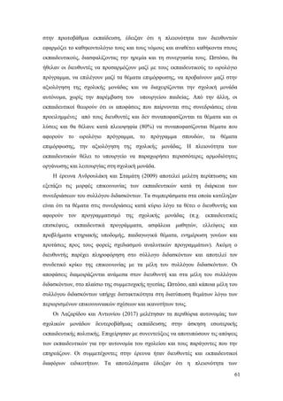 61
στην πρωτοβάθμια εκπαίδευση, έδειξαν ότι η πλειονότητα των διευθυντών
εφαρμόζει το καθηκοντολόγιο τους και τους νόμους και αναθέτει καθήκοντα στους
εκπαιδευτικούς, διασφαλίζοντας την ηρεμία και τη συνεργασία τους. Ωστόσο, θα
ήθελαν οι διευθυντές να προσαρμόζουν μαζί με τους εκπαιδευτικούς το ωρολόγιο
πρόγραμμα, να επιλέγουν μαζί τα θέματα επιμόρφωσης, να προβαίνουν μαζί στην
αξιολόγηση της σχολικής μονάδας και να διαχειρίζονται την σχολική μονάδα
αυτόνομα, χωρίς την παρέμβαση του υπουργείου παιδείας. Από την άλλη, οι
εκπαιδευτικοί θεωρούν ότι οι αποφάσεις που παίρνονται στις συνεδριάσεις είναι
προειλημμένες από τους διευθυντές και δεν συναποφασίζονται τα θέματα και οι
λύσεις και θα θέλανε κατά πλειοψηφία (80%) να συναποφασίζονται θέματα που
αφορούν το ωρολόγιο πρόγραμμα, το πρόγραμμα σπουδών, τα θέματα
επιμόρφωσης, την αξιολόγηση της σχολικής μονάδας. Η πλειονότητα των
εκπαιδευτικών θέλει το υπουργείο να παραχωρήσει περισσότερες αρμοδιότητες
οργάνωσης και λειτουργίας στη σχολική μονάδα.
Η έρευνα Ανδρουλάκη και Σταμάτη (2009) αποτελεί μελέτη περίπτωσης και
εξετάζει τις μορφές επικοινωνίας των εκπαιδευτικών κατά τη διάρκεια των
συνεδριάσεων του συλλόγου διδασκόντων. Τα συμπεράσματα στα οποία κατέληξαν
είναι ότι τα θέματα στις συνεδριάσεις κατά κύριο λόγο τα θέτει ο διευθυντής και
αφορούν τον προγραμματισμό της σχολικής μονάδας (π.χ. εκπαιδευτικές
επισκέψεις, εκπαιδευτικά προγράμματα, ασφάλεια μαθητών, ελλείψεις και
προβλήματα κτηριακής υποδομής, παιδαγωγικά θέματα, ενημέρωση γονέων και
προτάσεις προς τους φορείς σχεδιασμού αναλυτικών προγραμμάτων). Ακόμη ο
διευθυντής παρέχει πληροφόρηση στο σύλλογο διδασκόντων και αποτελεί τον
συνδετικό κρίκο της επικοινωνίας με τα μέλη του συλλόγου διδασκόντων. Οι
αποφάσεις διαμοιράζονται ανάμεσα στον διευθυντή και στα μέλη του συλλόγου
διδασκόντων, στο πλαίσιο της συμμετοχικής ηγεσίας. Ωστόσο, από κάποια μέλη του
συλλόγου διδασκόντων υπήρχε διστακτικότητα στη διατύπωση θεμάτων λόγω των
περιορισμένων επικοινωνιακών σχέσεων και ικανοτήτων τους.
Οι Λαζαρίδου και Αντωνίου (2017) μελέτησαν τα περιθώρια αυτονομίας των
σχολικών μονάδων δευτεροβάθμιας εκπαίδευσης στην άσκηση εσωτερικής
εκπαιδευτικής πολιτικής. Επιχείρησαν με συνεντεύξεις να αποτυπώσουν τις απόψεις
των εκπαιδευτικών για την αυτονομία του σχολείου και τους παράγοντες που την
επηρεάζουν. Οι συμμετέχοντες στην έρευνα ήταν διευθυντές και εκπαιδευτικοί
διαφόρων ειδικοτήτων. Τα αποτελέσματα έδειξαν ότι η πλειονότητα των
 