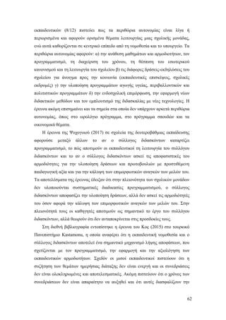 62
εκπαιδευτικών (8/12) πιστεύει πως τα περιθώρια αυτονομίας είναι λίγα ή
περιορισμένα και αφορούν ορισμένα θέματα λειτουργίας μιας σχολικής μονάδας,
ενώ αυτά καθορίζονται σε κεντρικό επίπεδο από τη νομοθεσία και το υπουργείο. Τα
περιθώρια αυτονομίας αφορούν: α) την ανάθεση μαθημάτων και αρμοδιοτήτων, τον
προγραμματισμό, τη διαχείριση του χρόνου, τη θέσπιση του εσωτερικού
κανονισμού και τη λειτουργία του σχολείου β) τις διάφορες δράσεις-εκδηλώσεις του
σχολείου για άνοιγμα προς την κοινωνία (εκπαιδευτικές επισκέψεις, σχολικές
εκδρομές) γ) την υλοποίηση προγραμμάτων αγωγής υγείας, περιβαλλοντικών και
πολιτιστικών προγραμμάτων δ) την ενδοσχολική επιμόρφωση, την εφαρμογή νέων
διδακτικών μεθόδων και τον εμπλουτισμό της διδασκαλίας με νέες τεχνολογίες. Η
έρευνα ακόμη επισημαίνει και τα σημεία στα οποία δεν υπάρχουν αρκετά περιθώρια
αυτονομίας, όπως στο ωρολόγιο πρόγραμμα, στο πρόγραμμα σπουδών και τα
οικονομικά θέματα.
Η έρευνα της Ψυχογυιού (2017) σε σχολεία της δευτεροβάθμιας εκπαίδευσης
αφορούσε μεταξύ άλλων το αν ο σύλλογος διδασκόντων καταρτίζει
προγραμματισμό, το πώς αποτιμούν οι εκπαιδευτικοί τη λειτουργία του συλλόγου
διδασκόντων και το αν ο σύλλογος διδασκόντων ασκεί τις αποφασιστικές του
αρμοδιότητες για την υλοποίηση δράσεων και πρωτοβουλιών με προστιθέμενη
παιδαγωγική αξία και για την κάλυψη των επιμορφωτικών αναγκών των μελών του.
Τα αποτελέσματα της έρευνας έδειξαν ότι στην πλειονότητα των σχολικών μονάδων
δεν υλοποιούνται συστηματικές διαδικασίες προγραμματισμού, ο σύλλογος
διδασκόντων αποφασίζει την υλοποίηση δράσεων, αλλά δεν ασκεί τις αρμοδιότητές
του όσον αφορά την κάλυψη των επιμορφωτικών αναγκών των μελών του. Στην
πλειονότητά τους οι καθηγητές αποτιμούν ως σημαντικό το έργο του συλλόγου
διδασκόντων, αλλά θεωρούν ότι δεν ανταποκρίνεται στις προσδοκίες τους.
Στη διεθνή βιβλιογραφία εντοπίστηκε η έρευνα του Koç (2015) στο τουρκικό
Πανεπιστήμιο Kastamonu, η οποία αναφέρει ότι η εκπαιδευτική νομοθεσία και ο
σύλλογος διδασκόντων αποτελεί ένα σημαντικό μηχανισμό λήψης αποφάσεων, που
σχετίζονται με τον προγραμματισμό, την εφαρμογή και την αξιολόγηση των
εκπαιδευτικών αρμοδιοτήτων. Σχεδόν οι μισοί εκπαιδευτικοί πιστεύουν ότι η
συζήτηση των θεμάτων ημερήσιας διάταξης δεν είναι ενεργή και οι συνεδριάσεις
δεν είναι ολοκληρωμένες και αποτελεσματικές. Ακόμη πιστεύουν ότι ο χρόνος των
συνεδριάσεων δεν είναι απαραίτητο να αυξηθεί και ότι αυτές διασφαλίζουν την
 