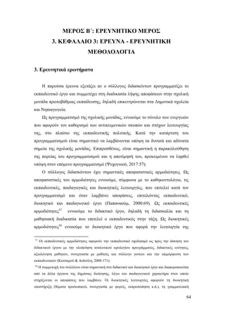 64
ΜΕΡΟΣ Β΄: ΕΡΕΥΝΗΤΙΚΟ ΜΕΡΟΣ
3. ΚΕΦΑΛΑΙΟ 3: ΕΡΕΥΝΑ - ΕΡΕΥΝΗΤΙΚΗ
ΜΕΘΟΔΟΛΟΓΙΑ
3. Ερευνητικά ερωτήματα
Η παρούσα έρευνα εξετάζει αν ο σύλλογος διδασκόντων προγραμματίζει το
εκπαιδευτικό έργο και συμμετέχει στη διαδικασία λήψης αποφάσεων στην σχολική
μονάδα πρωτοβάθμιας εκπαίδευσης, δηλαδή επικεντρώνεται στα Δημοτικά σχολεία
και Νηπιαγωγεία.
Ως προγραμματισμό της σχολικής μονάδας, εννοούμε το σύνολο των ενεργειών
που αφορούν τον καθορισμό των αντικειμενικών σκοπών και στόχων λειτουργίας
της, στο πλαίσιο της εκπαιδευτικής πολιτικής. Κατά την κατάρτιση του
προγραμματισμού είναι σημαντικό να λαμβάνονται υπόψη τα δυνατά και αδύνατα
σημεία της σχολικής μονάδας. Επιπροσθέτως, είναι σημαντική η παρακολούθηση
της πορείας του προγραμματισμού και η αποτίμησή του, προκειμένου να ληφθεί
υπόψη στον επόμενο προγραμματισμό (Ψυχογυιού, 2017:57).
Ο σύλλογος διδασκόντων έχει σημαντικές αποφασιστικές αρμοδιότητες. Ως
αποφασιστικές του αρμοδιότητες εννοούμε, σύμφωνα με το καθηκοντολόγιο, τις
εκπαιδευτικές, παιδαγωγικές και διοικητικές λειτουργίες, που επιτελεί κατά τον
προγραμματισμό και όταν λαμβάνει αποφάσεις, επιτελώντας εκπαιδευτικό,
διοικητικό και παιδαγωγικό έργο (Παπαναούμ, 2000:69). Ως εκπαιδευτικές
αρμοδιότητες57
εννοούμε το διδακτικό έργο, δηλαδή τη διδασκαλία και τη
μαθησιακή διαδικασία που επιτελεί ο εκπαιδευτικός στην τάξη. Ως διοικητικές
αρμοδιότητες58
εννοούμε το διοικητικό έργο που αφορά την λειτουργία της
57
Οι εκπαιδευτικές αρμοδιότητες αφορούν την εκπαιδευτικό σχεδιασμό ως προς την άσκηση του
διδακτικού έργου με την υλοποίηση αναλυτικού ωρολογίου προγράμματος, διδακτικές ενότητες,
αξιολόγηση μαθητών, συνεργασία με μαθητές και σύλλογο γονέων και την επιμόρφωση των
εκπαιδευτικών (Κατσαρού & Δεδούλη, 2008:171).
58
Η συμμετοχή του συλλόγου είναι σημαντική στο διδακτικό και διοικητικό έργο και διαφοροποιείται
από τα άλλα όργανα της δημόσιας διοίκησης, λόγω του παιδαγωγικού χαρακτήρα στον οποίο
στηρίζονται οι αποφάσεις που λαμβάνει. Οι διοικητικές λειτουργίες αφορούν τη διοικητική
υποστήριξη (θέματα προσωπικού, συνεργασία με φορείς, εκπροσώπηση κ.ά.), τη γραμματειακή
 