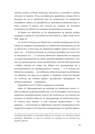 65
σχολικής μονάδας σε θέματα οργάνωσης, προκειμένου να επιτευχθεί η εύρυθμη
λειτουργία του σχολείου. Τέλος, ως παιδαγωγικές αρμοδιότητες εννοούμε τόσο το
διοικητικό όσο και το εκπαιδευτικό έργο των εκπαιδευτικών. Οι εκπαιδευτικοί
αναλαμβάνουν δράσεις και πρωτοβουλίες με προστιθέμενη παιδαγωγική αξία, οι
οποίες ανοίγουν το σχολείο στην κοινωνία και ενισχύουν την δυνατότητα
ανταπόκρισης των μαθητών στις απαιτήσεις και προκλήσεις της κοινωνίας.
Σε θέματα που σχετίζονται με τον προγραμματισμό της σχολικής μονάδας
αναφέρεται η Αριθ.Φ.353.1/324/105657/Δ1/ 08-10-2002 Υ.Α., ΦΕΚ 1340 Β΄/16-10-
2002, άρθρο 39:
«Α. Γενικά: Ο σύλλογος των διδασκόντων σε τακτική συνεδρίαση πριν από την
έναρξη των μαθημάτων προγραμματίζει τις εκπαιδευτικές δραστηριότητες για όλο
το σχολικό έτος. α) Στον τομέα της επιμόρφωσης λαμβάνει υπόψη τις ανάγκες των
μελών του … Ο σύλλογος συνεκτιμά τις αντίστοιχες προσπάθειες που έγιναν κατά
τα προηγούμενα έτη… 2. Ο σύλλογος διδασκόντων παρακολουθεί και εφαρμόζει
τον αρχικό προγραμματισμό και, εφόσον, χρειασθεί παρεμβαίνει διορθωτικά. 3. Στο
τέλος της σχολικής χρονιάς γίνεται αυτοαξιολόγηση , κατά την οποία αξιολογείται
ο βαθμός επίτευξης των στόχων που τέθηκαν στον προγραμματισμό και η
αποτελεσματικότητα των προγραμματισμένων ενεργειών … 4. Ο σύλλογος των
διδασκόντων αποφασίζει … την ανάθεση στο διδακτικό προσωπικό της διδασκαλίας
των μαθημάτων στις τάξεις και τα τμήματα. 8. Αποφασίζει, ύστερα από εισήγηση
του διευθυντή, την ανάληψη δράσεων, πρωτοβουλιών, προγραμμάτων, την
οργάνωση επισκέψεων … συμπεριφορές.
Επιπροσθέτως στο Π.Δ.79/2017, αναφέρονται τα ακόλουθα:
Άρθρο 10: «Προγραμματισμός και αποτίμηση του εκπαιδευτικού έργου»: «1.
Κατά τη διάρκεια της χρονικής περιόδου από 1 έως 10 Σεπτεμβρίου γίνονται όλες οι
απαραίτητες προπαρασκευαστικές ενέργειες που σχετίζονται με την οργάνωση και
λειτουργία του σχολείου καθώς και τον προγραμματισμό του εκπαιδευτικού έργου.
Οι ενέργειες αυτές αφορούν: α) στην κατανομή τμημάτων/τάξεων … των
εφημεριών… γ) στη σύνταξη του εβδομαδιαίου ωρολογίου προγράμματος δ) στην
κατάρτιση του ετήσιου ή του τριμηνιαίου προγραμματισμού των σχολικών δράσεων
υποστήριξη (τήρηση βιβλίων, αλληλογραφία) καθώς και τα οικονομικά, την υλικοτεχνική υποδομή
εργαστήριων, βιβλιοθηκών με στόχο την λειτουργία, την συντήρηση και την ανανέωση τους
(Πετρίδου, 2003:93).
 