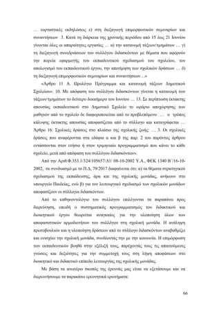 66
… εορταστικές εκδηλώσεις ε) στη διεξαγωγή επιμορφωτικών σεμιναρίων και
συναντήσεων 3. Κατά τη διάρκεια της χρονικής περιόδου από 15 έως 21 Ιουνίου
γίνονται όλες οι απαραίτητες εργασίες … α) την κατανομή τάξεων/τμημάτων … γ)
τη διεξαγωγή συνεδριάσεων του συλλόγου διδασκόντων με θέματα που αφορούν
την πορεία εφαρμογής του εκπαιδευτικού σχεδιασμού του σχολείου, τον
απολογισμό του εκπαιδευτικού έργου, την αποτίμηση των σχολικών δράσεων … δ)
τη διεξαγωγή επιμορφωτικών σεμιναρίων και συναντήσεων…»
«Άρθρο 11 A. Ωρολόγιο Πρόγραμμα και κατανομή τάξεων Δημοτικού
Σχολείου»: 10. Με απόφαση του συλλόγου διδασκόντων γίνεται η κατανομή των
τάξεων/τμημάτων το δεύτερο δεκαήμερο του Ιουνίου … 13. Σε περίπτωση έκτακτης
απουσίας εκπαιδευτικού στο Δημοτικό Σχολείο το ωράριο αποχώρησης των
μαθητών από το σχολείο δε διαφοροποιείται από το προβλεπόμενο … ο τρόπος
κάλυψης έκτακτης απουσίας αποφασίζεται από το σύλλογο και καταγράφεται …
Άρθρο 16: Σχολικές δράσεις στο πλαίσιο της σχολικής ζωής: … 3. Οι σχολικές
δράσεις που αναφέρονται στα εδάφια α και β της παρ. 2 του παρόντος άρθρου
εντάσσονται στον ετήσιο ή στον τριμηνιαίο προγραμματισμό που κάνει το κάθε
σχολείο, μετά από απόφαση του συλλόγου διδασκόντων».
Από την Αριθ.Φ.353.1/324/105657/Δ1/ 08-10-2002 Υ.Α., ΦΕΚ 1340 Β΄/16-10-
2002, σε συνδυασμό με το Π.Δ, 79/2017 διαφαίνεται ότι: α) τα θέματα στρατηγικού
σχεδιασμού της εκπαίδευσης, άρα και της σχολικής μονάδας, ανήκουν στο
υπουργείο Παιδείας, ενώ β) για τον λειτουργικό σχεδιασμό των σχολικών μονάδων
αποφασίζουν οι σύλλογοι διδασκόντων.
Από το καθηκοντολόγιο του συλλόγου επιλέγονται τα παραπάνω προς
διερεύνηση, επειδή ο συστηματικός προγραμματισμός του διδακτικού και
διοικητικού έργου θεωρείται αναγκαίος για την υλοποίηση όλων των
αποφασιστικών αρμοδιοτήτων του συλλόγου στη σχολική μονάδα. Η ανάληψη
πρωτοβουλιών και η υλοποίηση δράσεων από το σύλλογο διδασκόντων αναβαθμίζει
και ενισχύει την σχολική μονάδα, συνδέοντάς την με την κοινωνία. Η επιμόρφωση
των εκπαιδευτικών βοηθά στην εξέλιξή τους, παρέχοντάς τους τις απαιτούμενες
γνώσεις και δεξιότητες για την συμμετοχή τους στη λήψη αποφάσεων στο
διοικητικό και διδακτικό επίπεδο λειτουργίας της σχολικής μονάδας.
Με βάση τα ανωτέρω σκοπός της έρευνάς μας είναι να εξετάσουμε και να
διερευνήσουμε τα παρακάτω ερευνητικά ερωτήματα:
 