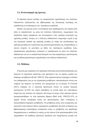 68
3.1. Η συνεισφορά της έρευνας
Η παρούσα έρευνα εξετάζει τις αποφασιστικές αρμοδιότητες του συλλόγου
διδασκόντων αξιοποιώντας την βιβλιογραφία της διοικητικής επιστήμης και
εκπαίδευσης σε συνδυασμό με την υφιστάμενη νομοθεσία.
Σκοπός της έρευνας είναι η συνεισφορά στην προβληματική, που αφορά κατά
πόσο οι εκπαιδευτικοί, ως μέλη του συλλόγου διδασκόντων, συμμετέχουν στη
διαδικασία λήψης αποφάσεων και συνεισφέρουν στην εύρυθμη λειτουργία της
σχολικής μονάδας. Ακόμη, αν ο σύλλογος διδασκόντων συμμετέχει ενεργά ή όχι
στο διοικητικό επίπεδο της σχολικής μονάδας με στόχο την αυτοδιοίκηση της
σχολικής μονάδας και τη βελτίωση της αποτελεσματικότητάς της. Επιπροσθέτως, η
έρευνα στοχεύει να μελετήσει με βάση την υφιστάμενη νομοθεσία, ποιες
αποφασιστικές αρμοδιότητες υλοποιούν οι εκπαιδευτικοί ως μέλη του συλλόγου
διδασκόντων και αν οι εκπαιδευτικοί θεωρούν ότι είναι απαραίτητη η αποκέντρωση
και η ανάθεση περισσότερων αρμοδιοτήτων στο σύλλογο διδασκόντων.
3.2. Μέθοδος
Η έρευνά μας στηρίζεται στο σχεδιασμό ποσοτικής ερευνητικής διαδικασίας και
διερευνά τη συχνότητα εμφάνισης ενός φαινομένου και τις σχέσεις μεταξύ των
διαφόρων μεταβλητών (Kvale, 1996:37). Στην παρούσα έρευνα κυριαρχεί η γλώσσα
των μαθηματικών, που με την αξιοποίηση μεταβλητών, ποσοτικοποιούν έννοιες και
νοήματα και δείχνουν τη σύνδεση του πραγματικού με τη θεωρία. O Creswell
(2011) αναφέρει ότι η ποσοτική προσέγγιση γίνεται σε μεγάλα δείγματα
ερωτώμενων (n=255) και συχνά επαληθεύει τη γενική τάση των απαντήσεων
δείχνοντας την ποικιλία των απόψεων από άτομο σε άτομο. Στην παρούσα έρευνα
πραγματοποιήθηκαν τα τρία παρακάτω βήματα (Bird et.all, 1999:231,147): α)
αρχικά γίνεται αναζήτηση αιτίας και αποτελέσματος όπου εντοπίζεται η
αλληλεπίδραση διαφόρων μεταβλητών. Οι μεταβλητές αυτές είναι ανεξάρτητες και
αποτελούν αιτία κάποιων άλλων εξαρτημένων μεταβλητών. β) κατά τη διάρκεια της
βιβλιογραφικής ανασκόπησης εντοπίζονται αυτές οι μεταβλητές και παράλληλα
διαμορφώνονται οι υποθέσεις οι οποίες με την έρευνα ή θα οριστικοποιηθούν ή θα
απορριφθούν. Οι υποθέσεις αποτελούν προτάσεις που συσχετίζονται μεταξύ των
 