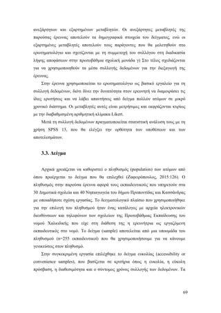 69
ανεξάρτητων και εξαρτημένων μεταβλητών. Οι ανεξάρτητες μεταβλητές της
παρούσας έρευνας αποτελούν τα δημογραφικά στοιχεία του δείγματος, ενώ οι
εξαρτημένες μεταβλητές αποτελούν τους παράγοντες που θα μελετηθούν στο
ερωτηματολόγιο και σχετίζονται με τη συμμετοχή του συλλόγου στη διαδικασία
λήψης αποφάσεων στην πρωτοβάθμια σχολική μονάδα γ) Στο τέλος σχεδιάζονται
για να χρησιμοποιηθούν τα μέσα συλλογής δεδομένων για την διεξαγωγή της
έρευνας.
Στην έρευνα χρησιμοποιείται το ερωτηματολόγιο ως βασικό εργαλείο για τη
συλλογή δεδομένων, διότι δίνει την δυνατότητα στον ερευνητή να διαμοιράσει τις
ίδιες ερωτήσεις και να λάβει απαντήσεις από δείγμα πολλών ατόμων σε μικρό
χρονικό διάστημα. Οι μεταβλητές αυτές είναι μετρήσιμες και εκφράζονται κυρίως
με την διαβαθμισμένη αριθμητική κλίμακα Likert.
Μετά τη συλλογή δεδομένων πραγματοποιείται στατιστική ανάλυση τους με τη
χρήση SPSS 13, που θα ελέγξει την ορθότητα των υποθέσεων και των
αποτελεσμάτων.
3.3. Δείγμα
Αρχικά χρειάζεται να καθοριστεί ο πληθυσμός (population) των ατόμων από
όπου προέρχεται το δείγμα που θα επιλεχθεί (Ζαφειρόπουλος, 2015:126). Ο
πληθυσμός στην παρούσα έρευνα αφορά τους εκπαιδευτικούς που υπηρετούν στα
30 Δημοτικά σχολεία και 40 Νηπιαγωγεία του δήμου Προποντίδας και Κασσάνδρας
με οποιαδήποτε σχέση εργασίας. Το δειγματολογικό πλαίσιο που χρησιμοποιήθηκε
για την επιλογή του πληθυσμού ήταν ένας κατάλογος με αρχεία ηλεκτρονικών
διευθύνσεων και τηλεφώνων των σχολείων της Πρωτοβάθμιας Εκπαίδευσης του
νομού Χαλκιδικής που είχε στη διάθεση της η ερευνήτρια ως εργαζόμενη
εκπαιδευτικός στο νομό. Το δείγμα (sample) αποτελείται από μια υποομάδα του
πληθυσμού (n=255 εκπαιδευτικοί) που θα χρησιμοποιήσουμε για να κάνουμε
γενικεύσεις στον πληθυσμό.
Στην συγκεκριμένη εργασία επιλέχθηκε το δείγμα ευκολίας (accessibility or
convenience samples), που βασίζεται σε κριτήρια όπως η ευκολία, η εύκολη
πρόσβαση, η διαθεσιμότητα και ο σύντομος χρόνος συλλογής των δεδομένων. Τα
 