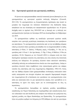 72
3.4. Ερευνητικό εργαλείο και ερευνητικές υποθέσεις
Η έρευνα που πραγματοποιήθηκε αποτελεί ποσοτική έρευνα βασισμένη σε ένα
ερωτηματολόγιο ως ερευνητικό εργαλείο συλλογής δεδομένων (Creswell,
2011:118). Το ερωτηματολόγιο ως δειγματοληπτικός σχεδιασμός είχε σκοπό να
μετρήσει την συμμετοχή του συλλόγου διδασκόντων στη διαδικασία λήψης
αποφάσεων και την υλοποίηση των αποφασιστικών αρμοδιοτήτων του. Η έρευνα
διεξήχθη κατά το σχολικό έτος 2018-2019 και η διανομή και η συλλογή των
ερωτηματολογίων ξεκίνησε τον Ιανουάριο 2019 και ολοκληρώθηκε τον Φεβρουάριο
του 2019.
Το ερωτηματολόγιο κρίθηκε ως κατάλληλο ερευνητικό εργαλείο επειδή
επιτρέπει στον ερευνητή μεγαλύτερη τυποποίηση στη διατύπωση των ερωτήσεων
και απαντήσεων. Το ερωτηματολόγιο αποτελείται από: α) την πεντάβαθμη κλίμακα
Likert με κλειστού τύπου ερωτήσεις που βοηθάει στο να ελαχιστοποιηθούν οι λάθος
απαντήσεις (1=Ποτέ, 2= Σπάνια, 3=Μερικές φορές, 4=Συνήθως, 5= Ναι για τις
ερωτήσεις από 1-10 και 1= Δεν έχω άποψη , 2= Όχι, 3=Ίσως, 4=Μάλλον, 5=Ναι για
ερωτήσεις 10-14). Σύμφωνα με τον Creswell (2011) η κλίμακα αυτή των ίσων
διαστημάτων προσφέρει ποικιλία στις απαντήσεις και είναι εύκολη στη στατιστική
ανάλυση των δεδομένων. Οι ερωτήσεις κλειστού τύπου αποτελούν απαντήσεις
πολλαπλής επιλογής και κωδικοποιούνται εύκολα και είναι αμερόληπτες. Ακόμη οι
ερωτήσεις κλειστού τύπου συμβάλλουν στην εξοικονόμηση χρόνου και υπάρχει
ευκολία στις απαντήσεις από τους συμμετέχοντες (Oppenhein, 1992:115). Εκτός
από την 5βαθμη κλίμακα Likert χρησιμοποιήθηκε συνδυασμός αναλογικών (ratio
scale), κατηγορικών και συνεχών κλιμάκων που αφορούν δημογραφικά στοιχεία
των συμμετεχόντων β) η διατύπωση των ερωτήσεων του ερωτηματολογίου είναι
απλή και κατανοητή ώστε να μην προκαλούνται απορίες στον ερωτηθέντα γ) οι
απαντήσεις να έχουν ένα εύρος τιμών για να αντιστοιχίζονται σε όλες τις
περιπτώσεις.
Το ερωτηματολόγιο διανεμήθηκε σε σχολικές μονάδες πρωτοβάθμιας
εκπαίδευσης του Νομού Χαλκιδικής και συμπληρώθηκε από εκπαιδευτικούς όλων
των ειδικοτήτων και από διευθυντές που ανήκουν στο σύλλογο και εργάζονται στις
σχολικές μονάδες του δήμου Κασσάνδρας και Προποντίδας. Τα ερωτηματολόγια
λόγω του μεγάλου αριθμού του δείγματος (n=255) δόθηκαν είτε από την ερευνήτρια
 