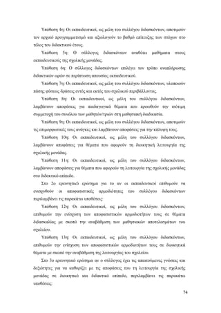 74
Υπόθεση 4η: Οι εκπαιδευτικοί, ως μέλη του συλλόγου διδασκόντων, αποτιμούν
τον αρχικό προγραμματισμό και αξιολογούν το βαθμό επίτευξης των στόχων στο
τέλος του διδακτικού έτους.
Υπόθεση 5η: Ο σύλλογος διδασκόντων αναθέτει μαθήματα στους
εκπαιδευτικούς της σχολικής μονάδας.
Υπόθεση 6η: Ο σύλλογος διδασκόντων επιλέγει τον τρόπο αναπλήρωσης
διδακτικών ωρών σε περίπτωση απουσίας εκπαιδευτικού.
Υπόθεση 7η: Οι εκπαιδευτικοί, ως μέλη του συλλόγου διδασκόντων, υλοποιούν
πάσης φύσεως δράσεις εντός και εκτός του σχολικού περιβάλλοντος.
Υπόθεση 8η: Οι εκπαιδευτικοί, ως μέλη του συλλόγου διδασκόντων,
λαμβάνουν αποφάσεις για παιδαγωγικά θέματα που προωθούν την ισότιμη
συμμετοχή του συνόλου των μαθητών/τριών στη μαθησιακή διαδικασία.
Υπόθεση 9η: Οι εκπαιδευτικοί, ως μέλη του συλλόγου διδασκόντων, αποτιμούν
τις επιμορφωτικές τους ανάγκες και λαμβάνουν αποφάσεις για την κάλυψη τους.
Υπόθεση 10η: Οι εκπαιδευτικοί, ως μέλη του συλλόγου διδασκόντων,
λαμβάνουν αποφάσεις για θέματα που αφορούν τη διοικητική λειτουργία της
σχολικής μονάδας.
Υπόθεση 11η: Οι εκπαιδευτικοί, ως μέλη του συλλόγου διδασκόντων,
λαμβάνουν αποφάσεις για θέματα που αφορούν τη λειτουργία της σχολικής μονάδας
στο διδακτικό επίπεδο.
Στο 2ο ερευνητικό ερώτημα για το αν οι εκπαιδευτικοί επιθυμούν να
ενισχυθούν οι αποφασιστικές αρμοδιότητες του συλλόγου διδασκόντων
περιλαμβάνει τις παρακάτω υποθέσεις:
Υπόθεση 12η: Οι εκπαιδευτικοί, ως μέλη του συλλόγου διδασκόντων,
επιθυμούν την ενίσχυση των αποφασιστικών αρμοδιοτήτων τους σε θέματα
διδασκαλίας με σκοπό την αναβάθμιση των μαθησιακών αποτελεσμάτων του
σχολείου.
Υπόθεση 13η: Οι εκπαιδευτικοί, ως μέλη του συλλόγου διδασκόντων,
επιθυμούν την ενίσχυση των αποφασιστικών αρμοδιοτήτων τους σε διοικητικά
θέματα με σκοπό την αναβάθμιση της λειτουργίας του σχολείου.
Στο 3ο ερευνητικό ερώτημα αν ο σύλλογος έχει τις απαιτούμενες γνώσεις και
δεξιότητες για να καθορίζει με τις αποφάσεις του τη λειτουργία της σχολικής
μονάδας σε διοικητικό και διδακτικό επίπεδο, περιλαμβάνει τις παρακάτω
υποθέσεις:
 