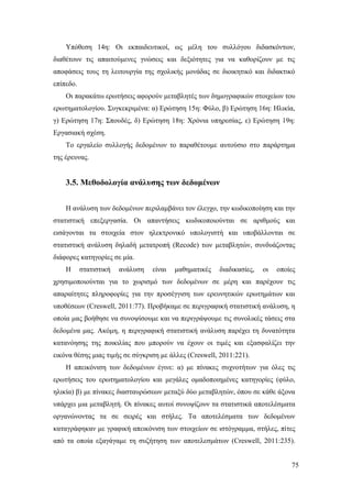 75
Υπόθεση 14η: Οι εκπαιδευτικοί, ως μέλη του συλλόγου διδασκόντων,
διαθέτουν τις απαιτούμενες γνώσεις και δεξιότητες για να καθορίζουν με τις
αποφάσεις τους τη λειτουργία της σχολικής μονάδας σε διοικητικό και διδακτικό
επίπεδο.
Οι παρακάτω ερωτήσεις αφορούν μεταβλητές των δημογραφικών στοιχείων του
ερωτηματολογίου. Συγκεκριμένα: α) Ερώτηση 15η: Φύλο, β) Ερώτηση 16η: Ηλικία,
γ) Ερώτηση 17η: Σπουδές, δ) Ερώτηση 18η: Χρόνια υπηρεσίας, ε) Ερώτηση 19η:
Εργασιακή σχέση.
Το εργαλείο συλλογής δεδομένων το παραθέτουμε αυτούσιο στο παράρτημα
της έρευνας.
3.5. Μεθοδολογία ανάλυσης των δεδομένων
Η ανάλυση των δεδομένων περιλαμβάνει τον έλεγχο, την κωδικοποίηση και την
στατιστική επεξεργασία. Οι απαντήσεις κωδικοποιούνται σε αριθμούς και
εισάγονται τα στοιχεία στον ηλεκτρονικό υπολογιστή και υποβάλλονται σε
στατιστική ανάλυση δηλαδή μετατροπή (Recode) των μεταβλητών, συνδυάζοντας
διάφορες κατηγορίες σε μία.
Η στατιστική ανάλυση είναι μαθηματικές διαδικασίες, οι οποίες
χρησιμοποιούνται για το χωρισμό των δεδομένων σε μέρη και παρέχουν τις
απαραίτητες πληροφορίες για την προσέγγιση των ερευνητικών ερωτημάτων και
υποθέσεων (Creswell, 2011:77). Προβήκαμε σε περιγραφική στατιστική ανάλυση, η
οποία μας βοήθησε να συνοψίσουμε και να περιγράψουμε τις συνολικές τάσεις στα
δεδομένα μας. Ακόμη, η περιγραφική στατιστική ανάλυση παρέχει τη δυνατότητα
κατανόησης της ποικιλίας που μπορούν να έχουν οι τιμές και εξασφαλίζει την
εικόνα θέσης μιας τιμής σε σύγκριση με άλλες (Creswell, 2011:221).
Η απεικόνιση των δεδομένων έγινε: α) με πίνακες συχνοτήτων για όλες τις
ερωτήσεις του ερωτηματολογίου και μεγάλες ομαδοποιημένες κατηγορίες (φύλο,
ηλικία) β) με πίνακες διασταυρώσεων μεταξύ δύο μεταβλητών, όπου σε κάθε άξονα
υπάρχει μια μεταβλητή. Οι πίνακες αυτοί συνοψίζουν τα στατιστικά αποτελέσματα
οργανώνοντας τα σε σειρές και στήλες. Τα αποτελέσματα των δεδομένων
καταγράφηκαν με γραφική απεικόνιση των στοιχείων σε ιστόγραμμα, στήλες, πίτες
από τα οποία εξαγάγαμε τη συζήτηση των αποτελεσμάτων (Creswell, 2011:235).
 