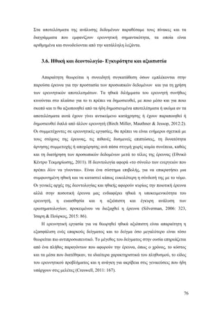 76
Στα αποτελέσματα της ανάλυσης δεδομένων παραθέσαμε τους πίνακες και τα
διαγράμματα που εμφανίζουν ερευνητική σημαντικότητα, τα οποία είναι
αριθμημένα και συνοδεύονται από την κατάλληλη λεζάντα.
3.6. Ηθική και δεοντολογία- Εγκυρότητα και αξιοπιστία
Απαραίτητη θεωρείται η συνειδητή συγκατάθεση όσων εμπλέκονται στην
παρούσα έρευνα για την προστασία των προσωπικών δεδομένων και για τη χρήση
των ερευνητικών αποτελεσμάτων. Τα ηθικά διλήμματα του ερευνητή συνήθως
κινούνται στο πλαίσιο για το τι πρέπει να δημοσιευθεί, με ποιο μέσο και για ποιο
σκοπό και τι θα αξιοποιηθεί από τα ήδη δημοσιευμένα αποτελέσματα ή ακόμα αν τα
αποτελέσματα αυτά έχουν γίνει αντικείμενο κατάχρησης ή έχουν παραποιηθεί ή
δημοσιευθεί διπλά από άλλον ερευνητή (Birch Miller, Mauthner & Jessop, 2012:2).
Οι συμμετέχοντες σε ερευνητικές εργασίες, θα πρέπει να είναι ενήμεροι σχετικά με
τους στόχους της έρευνας, τις πιθανές δυσμενείς επιπτώσεις, τη δυνατότητα
άρνησης συμμετοχής ή αποχώρησης ανά πάσα στιγμή χωρίς καμία συνέπεια, καθώς
και τη διατήρηση των προσωπικών δεδομένων μετά το τέλος της έρευνας (Εθνικό
Κέντρο Τεκμηρίωσης, 2011). Η δεοντολογία αφορά «το σύνολο των ενεργειών που
πρέπει δέον να γίνονται». Είναι ένα σύστημα επιβολής, για να επικρατήσει μια
συμφωνημένη ηθική και να καταστεί κάπως ευκολότερη η σύνδεσή της με το νόμο.
Οι γενικές αρχές της δεοντολογίας και ηθικής αφορούν κυρίως την ποιοτική έρευνα
αλλά στην ποσοτική έρευνα μας ενδιαφέρει ηθικά η υποκειμενικότητα του
ερευνητή, η ευαισθησία και η αξιόπιστη και έγκυρη ανάλυση των
ερωτηματολογίων, προκειμένου να διεξαχθεί η έρευνα (Silverman, 2006: 323,
Ίσαρη & Πούρκος, 2015: 86).
Η ερευνητική εργασία για να θεωρηθεί ηθικά αξιόπιστη είναι απαραίτητη η
εξασφάλιση ενός επαρκούς δείγματος και το δείγμα όσο μεγαλύτερο είναι τόσο
θεωρείται πιο αντιπροσωπευτικό. Το μέγεθος του δείγματος στην ουσία επηρεάζεται
από ένα πλήθος παραγόντων που αφορούν την έρευνα, όπως ο χρόνος, το κόστος
και τα μέσα που διατέθηκαν, τα ιδιαίτερα χαρακτηριστικά του πληθυσμού, το είδος
του ερευνητικού προβλήματος και η ανάγκη για ακρίβεια στις γενικεύσεις που ήδη
υπάρχουν στις μελέτες (Creswell, 2011: 167).
 