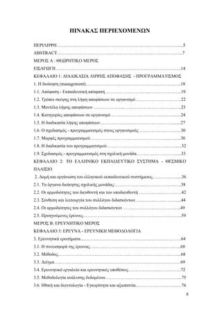 8
ΠΙΝΑΚΑΣ ΠΕΡΙΕΧΟΜΕΝΩΝ
ΠΕΡΙΛΗΨΗ……………………………………………….………………………....5
ABSTRACT……………………………………………………………….………...7
ΜΕΡΟΣ Α : ΘΕΩΡΗΤΙΚΟ ΜΕΡΟΣ
ΕΙΣΑΓΩΓΗ……………………………………………………...………………….14
ΚΕΦΑΛΑΙΟ 1: ΔΙΑΔΙΚΑΣΙΑ ΛΗΨΗΣ ΑΠΟΦΑΣΗΣ - ΠΡΟΓΡΑΜΜΑΤΙΣΜΟΣ
1. Η διοίκηση (management)..………………………………………...………..…..18
1.1. Απόφαση - Εκπαιδευτική απόφαση………………….……...……………..…..19
1.2. Τρόποι σκέψης στη λήψη αποφάσεων σε οργανισμό………………………….22
1.3. Μοντέλα λήψης αποφάσεων ……………….... …………………………..…...23
1.4. Κατηγορίες αποφάσεων σε οργανισμό ……………………………………..…24
1.5. Η διαδικασία λήψης αποφάσεων………………..…………………..……........27
1.6. Ο σχεδιασμός - προγραμματισμός στους οργανισμούς …………..………..….30
1.7. Μορφές προγραμματισμού……………………………………………...…......30
1.8. Η διαδικασία του προγραμματισμού…………………………………....….......32
1.9. Σχεδιασμός - προγραμματισμός στη σχολική μονάδα………………………....33
ΚΕΦΑΛΑΙΟ 2: ΤΟ ΕΛΛΗΝΙΚΟ ΕΚΠΑΙΔΕΥΤΙΚΟ ΣΥΣΤΗΜΑ - ΘΕΣΜΙΚΟ
ΠΛΑΙΣΙΟ
2. Δομή και οργάνωση του ελληνικού εκπαιδευτικού συστήματος……………......36
2.1. Τα όργανα διοίκησης σχολικής μονάδας:………………...………………..…..38
2.2. Οι αρμοδιότητες του διευθυντή και του υποδιευθυντή ………..…...………….42
2.3. Σύνθεση και λειτουργία του συλλόγου διδασκόντων……………………….....44
2.4. Οι αρμοδιότητες του συλλόγου διδασκόντων ………………………….……..49
2.5. Προηγούμενες έρευνες…………………………………………….…………...59
ΜΕΡΟΣ Β: ΕΡΕΥΝΗΤΙΚΟ ΜΕΡΟΣ
ΚΕΦΑΛΑΙΟ 3: ΕΡΕΥΝΑ - ΕΡΕΥΝΙΚΗ ΜΕΘΟΔΟΛΟΓΙΑ
3. Ερευνητικά ερωτήματα....………………………………….…………………….64
3.1. Η συνεισφορά της έρευνας …………………………………………………....68
3.2. Μέθοδος..……………………………………………………………………....68
3.3. Δείγμα………………………………………………………………………….69
3.4. Ερευνητικό εργαλείο και ερευνητικές υποθέσεις………………...……………72
3.5. Μεθοδολογία ανάλυσης δεδομένων…………………………………………....75
3.6. Ηθική και δεοντολογία - Εγκυρότητα και αξιοπιστία……………………….…76
 