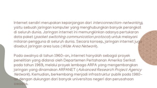 Internet sendiri merupakan kepanjangan dari interconnection-networking,
yaitu sebuah jaringan komputer yang menghubungkan banyak perangkat
di seluruh dunia. Jaringan internet ini memungkinkan adanya pertukaran
data paket (packet switching communication protocol) untuk melayani
miliaran pengguna di seluruh dunia. Secara konsep, jaringan internet juga
disebut jaringan area luas (Wide Area Network).
Pada awalnya di tahun 1960-an, internet hanyalah sebagai proyek
penelitian yang didanai oleh Departemen Pertahanan Amerika Serikat
pada tahun 1969, melalui proyek lembaga ARPA yang mengembangkan
jaringan yang dinamakan ARPANET (Advanced Research Project Agency
Network). Kemudian, berkembang menjadi infrastruktur publik pada 1980-
an dengan dukungan dari banyak universitas negeri dan perusahaan
swasta.
 
