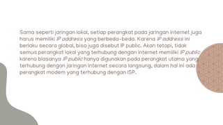 Sama seperti jaringan lokal, setiap perangkat pada jaringan internet juga
harus memiliki IP address yang berbeda-beda. Karena IP address ini
berlaku secara global, bisa juga disebut IP public. Akan tetapi, tidak
semua perangkat lokal yang terhubung dengan internet memiliki IP public
karena biasanya IP public hanya digunakan pada perangkat utama yang
terhubung dengan jaringan internet secara langsung, dalam hal ini ada
perangkat modem yang terhubung dengan ISP.
 