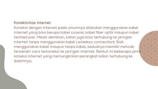 Konektivitas Internet
Koneksi dengan internet pada umumnya dilakukan menggunakan kabel
internet yang bisa berupa kabel coaxial, kabel fiber optik maupun kabel
twisted pair. Meski demikian, kalian juga bisa terhubung ke jaringan
internet tanpa menggunakan kabel (wireless connection). Baik
menggunakan kabel maupun tanpa kabel, keduanya memiliki metode
tersendiri cara terkoneksi ke jaringan internet. Berikut ini beberapa jenis
koneksi internet yang memungkinkan perangkat kalian terhubung ke
dalamnya.
 