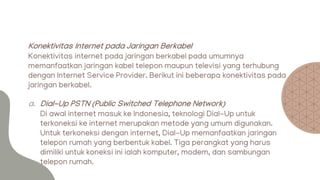 Konektivitas Internet pada Jaringan Berkabel
Konektivitas internet pada jaringan berkabel pada umumnya
memanfaatkan jaringan kabel telepon maupun televisi yang terhubung
dengan Internet Service Provider. Berikut ini beberapa konektivitas pada
jaringan berkabel.
a. Dial-Up PSTN (Public Switched Telephone Network)
Di awal internet masuk ke Indonesia, teknologi Dial-Up untuk
terkoneksi ke internet merupakan metode yang umum digunakan.
Untuk terkoneksi dengan internet, Dial-Up memanfaatkan jaringan
telepon rumah yang berbentuk kabel. Tiga perangkat yang harus
dimiliki untuk koneksi ini ialah komputer, modem, dan sambungan
telepon rumah.
 