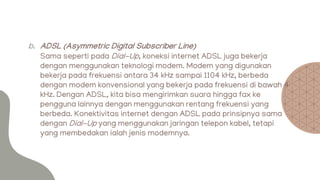 b. ADSL (Asymmetric Digital Subscriber Line)
Sama seperti pada Dial-Up, koneksi internet ADSL juga bekerja
dengan menggunakan teknologi modem. Modem yang digunakan
bekerja pada frekuensi antara 34 kHz sampai 1104 kHz, berbeda
dengan modem konvensional yang bekerja pada frekuensi di bawah 4
kHz. Dengan ADSL, kita bisa mengirimkan suara hingga fax ke
pengguna lainnya dengan menggunakan rentang frekuensi yang
berbeda. Konektivitas internet dengan ADSL pada prinsipnya sama
dengan Dial-Up yang menggunakan jaringan telepon kabel, tetapi
yang membedakan ialah jenis modemnya.
 
