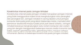 Konektivitas Internet pada Jaringan Nirkabel
Konektivitas internet pada jaringan nirkabel merupakan jaringan internet
yang tidak menggunakan kabel untuk menghubungkan satu perangkat
dan perangkat lain. Jaringan nirkabel ini sering dipakai untuk jaringan
komputer baik pada jarak yang dekat (beberapa meter, memakai alat/
pemancar bluetooth) maupun pada jarak jauh (lewat satelit). Jaringan
nirkabel biasanya menghubungkan satu sistem komputer dan sistem
yang lain dengan menggunakan beberapa macam media transmisi tanpa
kabel, seperti: gelombang radio, gelombang mikro, maupun cahaya
inframerah. Berikut ini beberapa konektivitas pada jaringan nirkabel.
 