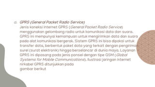 a. GPRS (General Packet Radio Service)
Jenis koneksi internet GPRS (General Packet Radio Service)
menggunakan gelombang radio untuk komunikasi data dan suara.
GPRS ini mempunyai kemampuan untuk mengirimkan data dan suara
pada alat komunikasi bergerak. Sistem GPRS ini bisa dipakai untuk
transfer data, berbentuk paket data yang terkait dengan pengiriman
surel (surat elektronik) hingga berselancar di dunia maya. Layanan
GPRS ini dipasang pada jenis ponsel dengan tipe GSM (Global
Systems for Mobile Communications). Ilustrasi jaringan internet
nirkabel GPRS ditunjukkan pada
gambar berikut
 