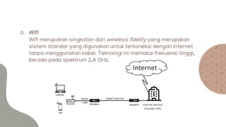 b. Wifi
Wifi merupakan singkatan dari wireless fidelity yang merupakan
sistem standar yang digunakan untuk terkoneksi dengan internet
tanpa menggunakan kabel. Teknologi ini memakai frekuensi tinggi,
berada pada spektrum 2,4 GHz.
 