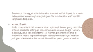 Salah satu keunggulan jenis koneksi internet wifi ialah praktis karena
tidak perlu memasang kabel jaringan. Namun, koneksi wifi memiliki
jangkauan terbatas.
c. Akses Satelit
Jenis koneksi internet ini merupakan layanan internet yang memakai
antena parabola sehingga kecepatan akses cukup tinggi. Namun,
biasanya, jenis koneksi internet ini memang mahal terutama di
Indonesia, meski sepadan dengan kecepatan aksesnya. Ilustrasi
jaringan internet nirkabel satelit bisa dilihat pada gambar berikut.
 
