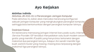 Ayo Kerjakan
Aktivitas Individu
Aktivitas JKI-K10-01-U Perancangan Jaringan Komputer
Pada aktivitas ini, kalian akan mencoba merancang konfigurasi
sebuah jaringan komputer yang menghubungkan perangkat komputer
sehingga bisa berkomunikasi dengan perangkat komputer lainnya.
Deskripsi Kasus
Ani berencana memasang jaringan internet baru pada suatu Internet
Service Provider. ISP tersebut menyediakan satu buah modem secara
gratis yang memiliki IP public yang hanya bisa terkoneksi dengan
maksimal dua perangkat lainnya. Adapun Ani sendiri memiliki tiga
buah switch/router yang masing-masing bisa terpasang dengan
maksimal tiga perangkat lainnya.
 