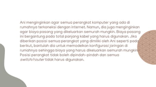 Ani menginginkan agar semua perangkat komputer yang ada di
rumahnya terkoneksi dengan internet. Namun, dia juga menginginkan
agar biaya pasang yang dikeluarkan semurah mungkin. Biaya pasang
ini bergantung pada total panjang kabel yang harus digunakan. Jika
diberikan posisi semua perangkat yang dimiliki oleh Ani seperti pada
berikut, bantulah dia untuk memodelkan konfigurasi jaringan di
rumahnya sehingga biaya yang harus dikeluarkan semurah mungkin.
Posisi perangkat tidak boleh dipindah-pindah dan semua
switch/router tidak harus digunakan.
 