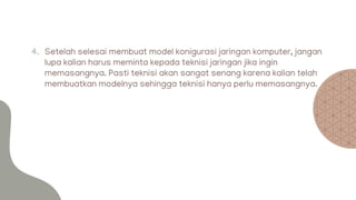 4. Setelah selesai membuat model konigurasi jaringan komputer, jangan
lupa kalian harus meminta kepada teknisi jaringan jika ingin
memasangnya. Pasti teknisi akan sangat senang karena kalian telah
membuatkan modelnya sehingga teknisi hanya perlu memasangnya.
 