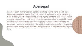 Apersepsi
Internet saat ini merupakan salah satu hal penting yang membantu
banyak aspek kehidupan. Saat ini, ketika kita akan membuka rekening
baru di bank, kita tidak perlu lagi mengunjungi kantor bank, tetapi cukup
mengakses aplikasi bank yang tersedia secara online, mengisi formulir
dan melakukan verifikasi secara langsung melalui video call dengan
petugas. Namun, mengakses internet bukan tanpa masalah. Kita perlu
paham cara mengakses internet dengan aman supaya tidak merugikan
kita.
 