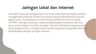 Jaringan Lokal dan Internet
Jaringan komputer menggunakan dua buah atau lebih perangkat dengan
menggunakan sebuah sistem komunikasi yang terstandarisasi secara
global, yaitu Transmission Control Protocol/Internet Protocol Suite
(TCP/IP). Jaringan komputer yang menghubungkan komputer ada dua
jenis, yaitu jaringan local dan jaringan internet. Perbedaan keduanya ada
pada jangkauannya. Jaringan lokal memiliki jangkauan yang lebih terbatas
dibandingkan dengan jaringan internet.
 