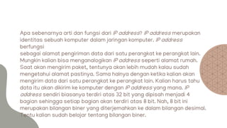 Apa sebenarnya arti dan fungsi dari IP address? IP address merupakan
identitas sebuah komputer dalam jaringan komputer. IP address
berfungsi
sebagai alamat pengiriman data dari satu perangkat ke perangkat lain.
Mungkin kalian bisa menganalogikan IP address seperti alamat rumah.
Saat akan mengirim paket, tentunya akan lebih mudah kalau sudah
mengetahui alamat pastinya. Sama halnya dengan ketika kalian akan
mengirim data dari satu perangkat ke perangkat lain. Kalian harus tahu
data itu akan dikirim ke komputer dengan IP address yang mana. IP
address sendiri biasanya terdiri atas 32 bit yang dipisah menjadi 4
bagian sehingga setiap bagian akan terdiri atas 8 bit. Nah, 8 bit ini
merupakan bilangan biner yang diterjemahkan ke dalam bilangan desimal.
Tentu kalian sudah belajar tentang bilangan biner.
 