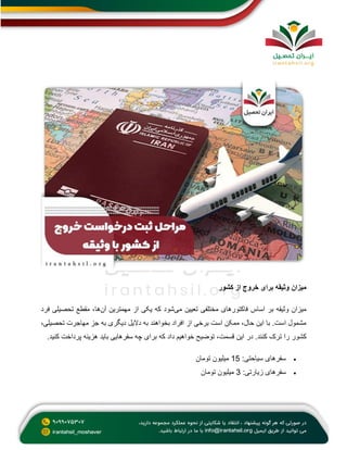‫کشور‬ ‫از‬ ‫خروج‬ ‫برای‬ ‫وثیقه‬ ‫میزان‬
‫می‬ ‫تعیین‬ ‫مختلفی‬ ‫فاکتورهای‬ ‫اساس‬ ‫بر‬ ‫وثیقه‬ ‫میزان‬
‫آن‬ ‫مهمترین‬ ‫از‬ ‫یکی‬ ‫که‬ ‫شود‬
‫فرد‬ ‫تحصیلی‬ ‫مقطع‬ ،‫ها‬
،‫تحصیلی‬ ‫مهاجرت‬ ‫جز‬ ‫به‬ ‫دیگری‬ ‫دالیل‬ ‫به‬ ‫بخواهند‬ ‫افراد‬ ‫از‬ ‫برخی‬ ‫است‬ ‫ممکن‬ ،‫حال‬ ‫این‬ ‫با‬ .‫است‬ ‫مشمول‬
‫ت‬ ‫را‬ ‫کشور‬
‫کنید‬ ‫پرداخت‬ ‫هزینه‬ ‫باید‬ ‫سفرهایی‬ ‫چه‬ ‫برای‬ ‫که‬ ‫داد‬ ‫خواهیم‬ ‫توضیح‬ ،‫قسمت‬ ‫این‬ ‫در‬ .‫کنند‬ ‫رک‬
.

:‫سیاحتی‬ ‫سفرهای‬
15
‫تومان‬ ‫میلیون‬

:‫زیارتی‬ ‫سفرهای‬
3
‫تومان‬ ‫میلیون‬
 