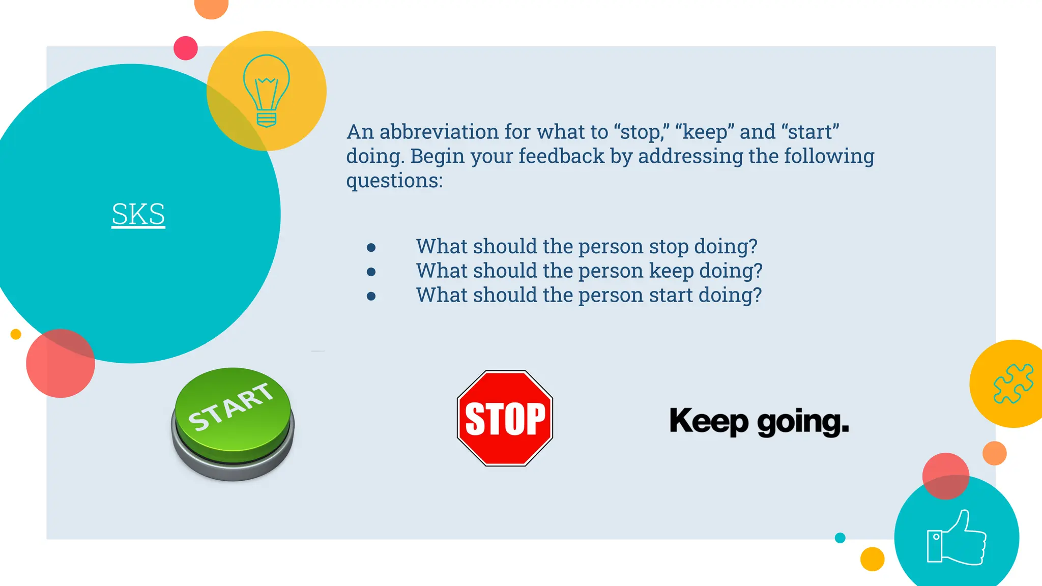 SKS
An abbreviation for what to “stop,” “keep” and “start”
doing. Begin your feedback by addressing the following
questions:
● What should the person stop doing?
● What should the person keep doing?
● What should the person start doing?
 