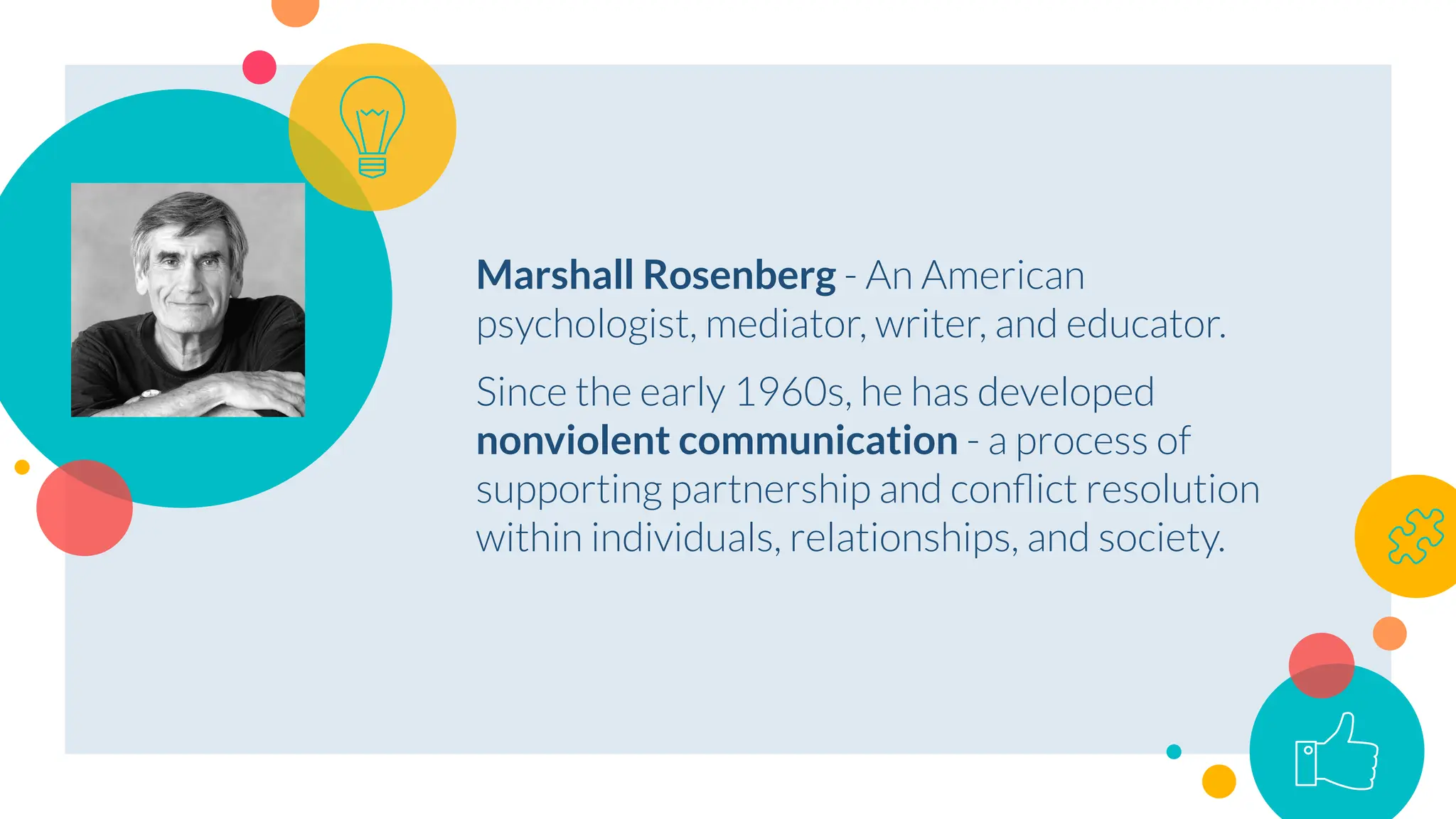Marshall Rosenberg - An American
psychologist, mediator, writer, and educator.
Since the early 1960s, he has developed
nonviolent communication - a process of
supporting partnership and conﬂict resolution
within individuals, relationships, and society.
 