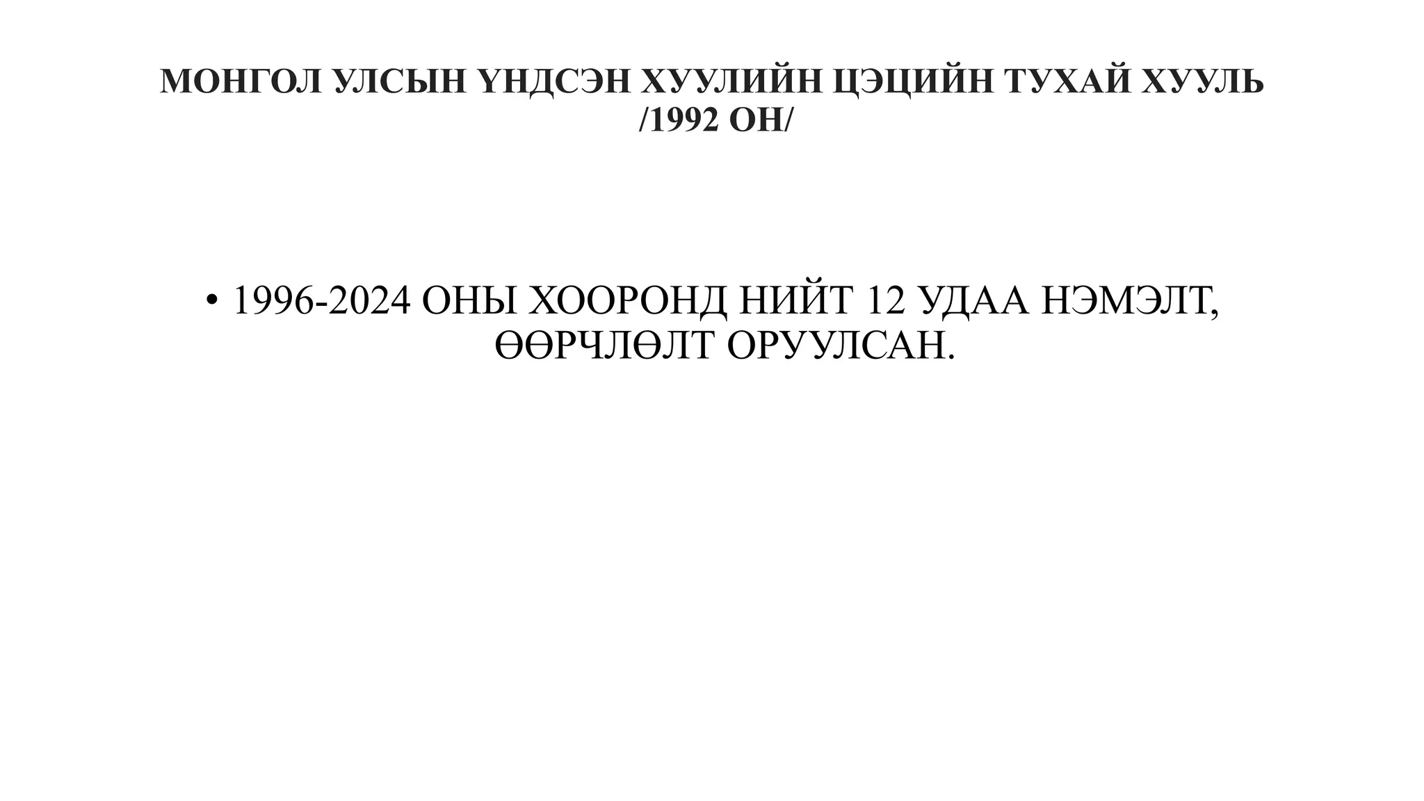 МОНГОЛ УЛСЫН ҮНДСЭН ХУУЛИЙН ЦЭЦИЙН ТУХАЙ ХУУЛЬ
/1992 ОН/
• 1996-2024 ОНЫ ХООРОНД НИЙТ 12 УДАА НЭМЭЛТ,
ӨӨРЧЛӨЛТ ОРУУЛСАН.
 