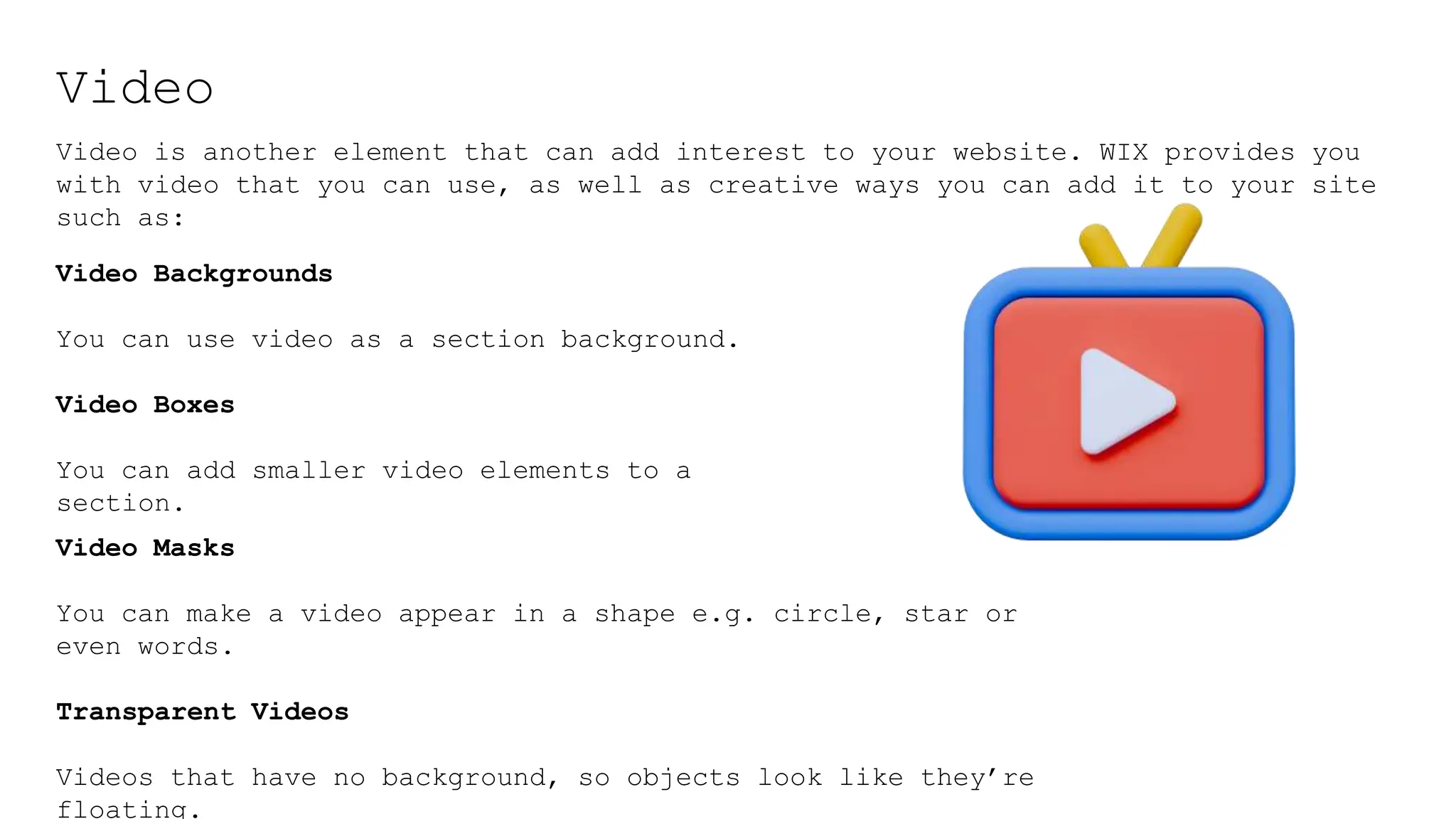 Video
Video is another element that can add interest to your website. WIX provides you
with video that you can use, as well as creative ways you can add it to your site
such as:
Video Masks
You can make a video appear in a shape e.g. circle, star or
even words.
Transparent Videos
Videos that have no background, so objects look like they’re
floating.
Video Backgrounds
You can use video as a section background.
Video Boxes
You can add smaller video elements to a
section.
 