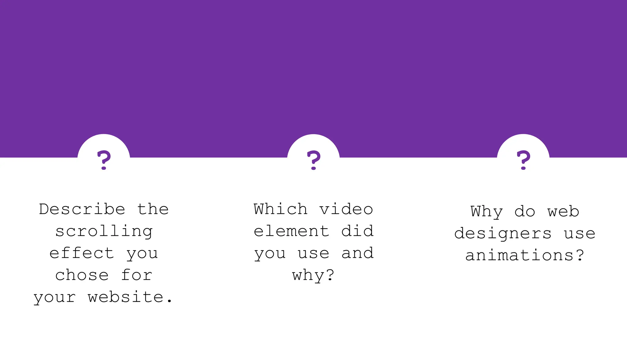 ?
Why do web
designers use
animations?
?
Describe the
scrolling
effect you
chose for
your website.
?
Which video
element did
you use and
why?
 