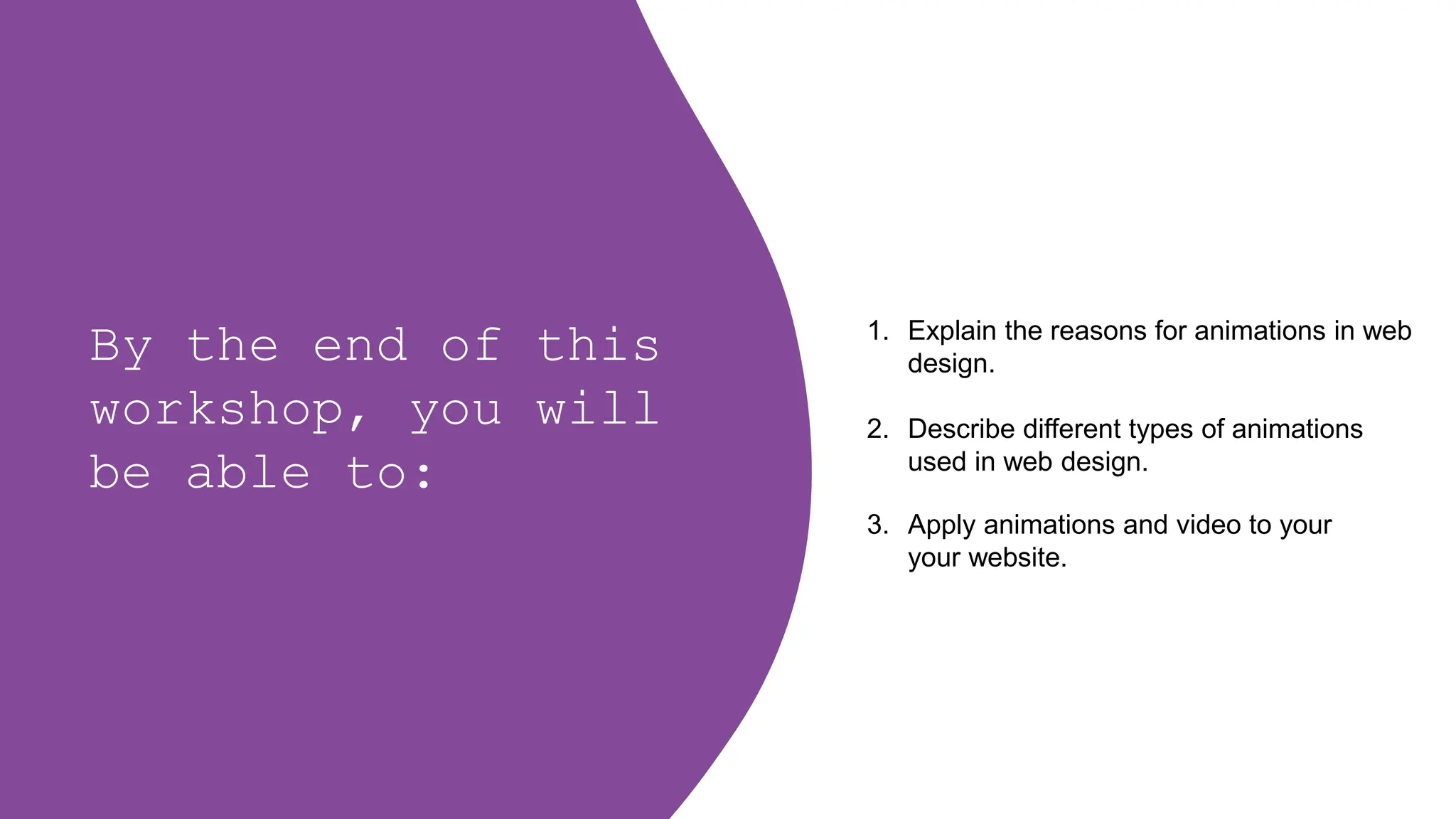 By the end of this
workshop, you will
be able to:
1. Explain the reasons for animations in web
design.
2. Describe different types of animations
used in web design.
3. Apply animations and video to your
your website.
 