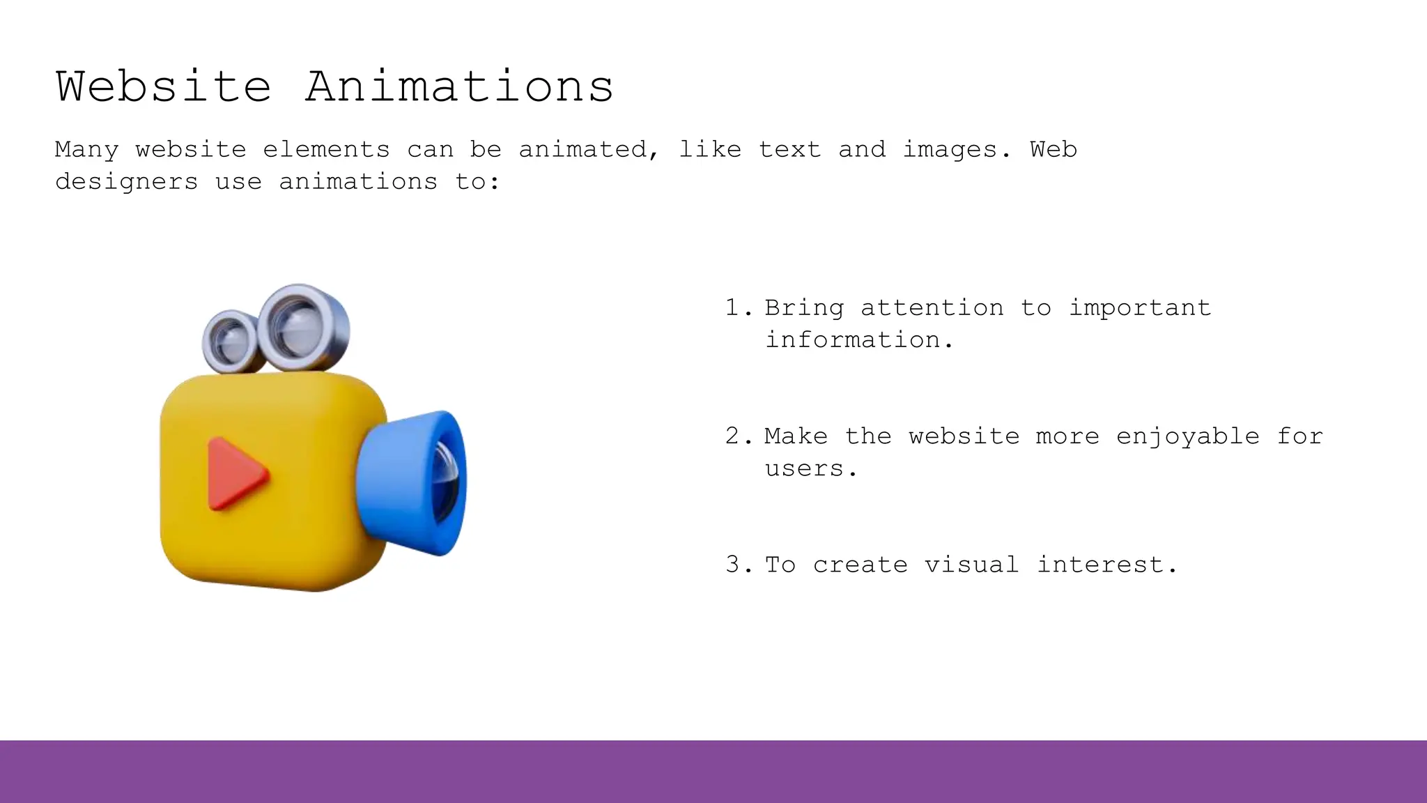 Website Animations
Many website elements can be animated, like text and images. Web
designers use animations to:
1. Bring attention to important
information.
2. Make the website more enjoyable for
users.
3. To create visual interest.
 