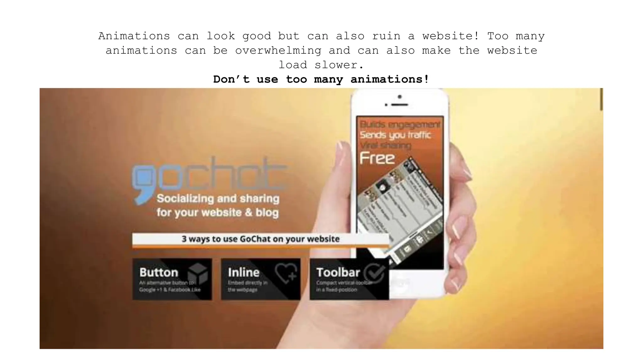 Animations can look good but can also ruin a website! Too many
animations can be overwhelming and can also make the website
load slower.
Don’t use too many animations!
 
