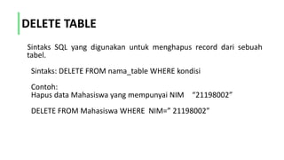DELETE TABLE
Sintaks SQL yang digunakan untuk menghapus record dari sebuah
tabel.
Sintaks: DELETE FROM nama_table WHERE kondisi
Contoh:
Hapus data Mahasiswa yang mempunyai NIM “21198002”
DELETE FROM Mahasiswa WHERE NIM=” 21198002”
 