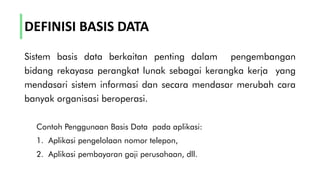 DEFINISI BASIS DATA
Sistem basis data berkaitan penting dalam pengembangan
bidang rekayasa perangkat lunak sebagai kerangka kerja yang
mendasari sistem informasi dan secara mendasar merubah cara
banyak organisasi beroperasi.
Contoh Penggunaan Basis Data pada aplikasi:
1. Aplikasi pengelolaan nomor telepon,
2. Aplikasi pembayaran gaji perusahaan, dll.
 