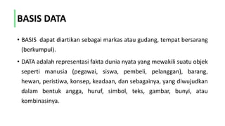 BASIS DATA
• BASIS dapat diartikan sebagai markas atau gudang, tempat bersarang
(berkumpul).
• DATA adalah representasi fakta dunia nyata yang mewakili suatu objek
seperti manusia (pegawai, siswa, pembeli, pelanggan), barang,
hewan, peristiwa, konsep, keadaan, dan sebagainya, yang diwujudkan
dalam bentuk angga, huruf, simbol, teks, gambar, bunyi, atau
kombinasinya.
 