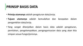 PRINSIP BASIS DATA
• Prinsip utamanya adalah pengaturan data/arsip.
• Tujuan utamanya adalah kemudahan dan kecepatan dalam
pengambilan data/arsip.
• Yang sangat ditonjolkan dalam basis data adalah pengaturan,
pemilahan, pengelompokkan, pengorganisasian data yang akan kita
simpan sesuai fungsi/jenisnya.
 