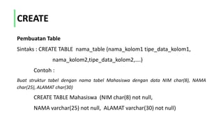 CREATE
Pembuatan Table
Sintaks : CREATE TABLE nama_table (nama_kolom1 tipe_data_kolom1,
nama_kolom2,tipe_data_kolom2,….)
Contoh :
Buat struktur tabel dengan nama tabel Mahasiswa dengan data NIM char(8), NAMA
char(25), ALAMAT char(30)
CREATE TABLE Mahasiswa (NIM char(8) not null,
NAMA varchar(25) not null, ALAMAT varchar(30) not null)
 