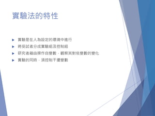 實驗法的特性
 實驗是在人為設定的環境中進行
 將受試者分成實驗組及控制組
 研究者藉由操作自變數，觀察其對依變數的變化
 實驗的同時，須控制干擾變數
 