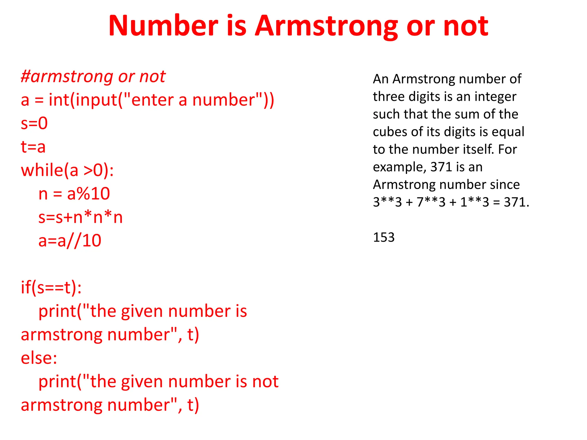 Number is Armstrong or not
#armstrong or not
a = int(input("enter a number"))
s=0
t=a
while(a >0):
n = a%10
s=s+n*n*n
a=a//10
if(s==t):
print("the given number is
armstrong number", t)
else:
print("the given number is not
armstrong number", t)
An Armstrong number of
three digits is an integer
such that the sum of the
cubes of its digits is equal
to the number itself. For
example, 371 is an
Armstrong number since
3**3 + 7**3 + 1**3 = 371.
153
 