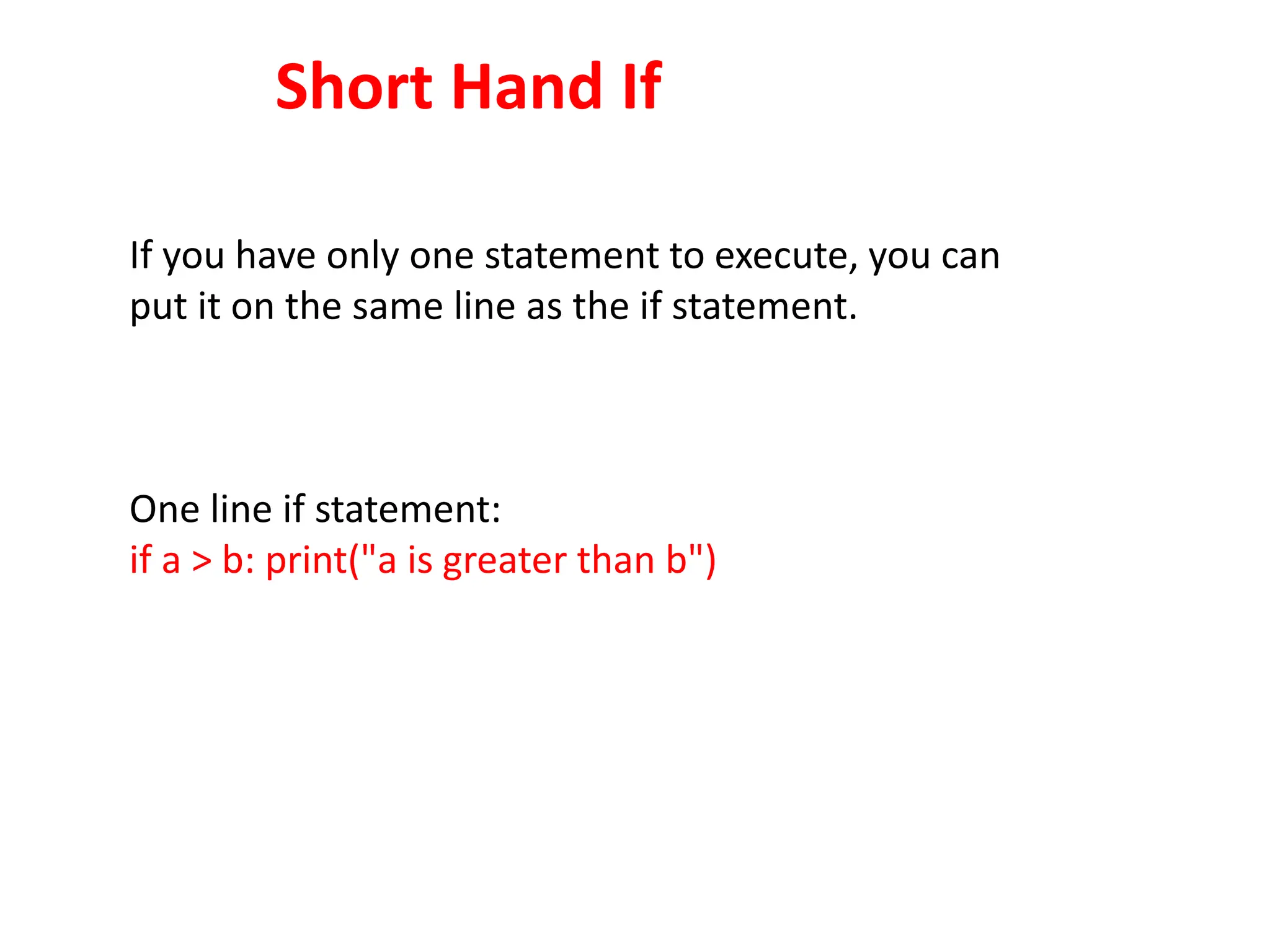 Short Hand If
If you have only one statement to execute, you can
put it on the same line as the if statement.
One line if statement:
if a > b: print("a is greater than b")
 